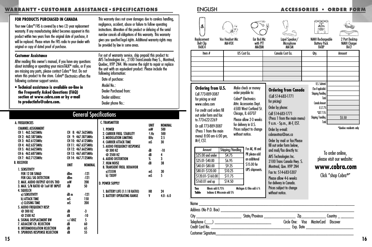 15A C CES SOR IES  •  ORD E R  FOR MENGLISH16Name _____________________________________________________________________Address (No P.O. Box) ___________________________________________________________City ____________________  State/Province ______________  Zip___________ Country _ ______Telephone (___) _________________________ Circle One:    Visa    MasterCard    DiscoverCredit Card No. ___________________________________  Exp. Date _____________________Customer Signature_____________________________________________________________Vox Headset MicMA-VOX Ear Bud Mic with PTTM A - E B MLapel Speaker/Microphone M A - S MReplacement Belt ClipFA - B C 42 Port Desktop NiMH ChargerFA - C FNiMH RechargeableBattery PackFA-BPU.S. Subtotal(Tax if applicable)  Shipping/handlingTotal Canada AmountG.S.T.7%*QST 7.5%  Shipping/ handling Total *Quebec residents onlyOrdering from Canada(Call 514-683-1771 for pricing)Order by phone:Call 514-683-1771 (Press 1 from the main menu) 9 a.m. - 5p.m., M-F, EST.Order by e-mail:cobraextras@avs.caOrder by mail or fax:Pleasefill out order form below,and mail/fax directly to: AVS Technologies Inc.2100 Trans Canada Hwy. S.Montreal, Que. H9P 2N4Fax to: 514-683-5307Please allow 4-6 weeks for delivery in Canada. Prices subject to changewithout notice.Item # US Cost Ea. Canada Cost Ea. Qty. Amount$5.50Ordering from U.S.Call 773-889-3087 for pricing or visitwww.cobra.com For credit card orders fillout order form and fax to 773-622-2269Or call 773-889-3087(Press 1 from the mainmenu) 8:00 am-6:00 pm,M-F, CST.Make check or moneyorder payable to:Cobra®Electronics Attn: Accessories Dept.6500 West Cortland St.Chicago, IL 60707Please allow 2-3 weeks for delivery in U.S.Prices subject to changewithout notice.Tax TableIllinois add 8.75%Indiana &amp; Wisconsin add 5% Michigan &amp; Ohio add 6 %$25.00 and under$ 2 5 . 0 1-$4 0 . 0 0$ 4 0 . 0 1-$ 8 0 . 0 0$ 8 0 . 0 1-$ 1 2 0 . 0 0$ 1 2 0 . 0 1-$ 1 6 0 . 0 0$160.01 and up$4.75$6.95$ 9 . 2 5$ 1 0 . 2 5$ 1 1 . 7 5$14.50Amount          Shipping/Handling For AK, HI and PR please add an additional $15.00 for UPS shipments.To order online,please visit our website:www.cobra.comClick “shop Cobra®”WA RRANTY •C US TO ME R   ASS ISTA N C E • S P E C I F I C AT I O N SA. FREQUENCIESCHANNEL ASSIGNMENTCH 1:  462.5625MHz CH   8:  467.5625MHz CH 2:  462.5875MHz CH   9:  467.5875MHz CH 3:  462.6125MHz CH 10:  467.6125MHz CH 4:  462.6375MHz CH 11:  467.6375MHz CH 5:  462.6625MHz CH 12:  467.6625MHz CH 6:  462.6875MHz CH 13:  467.6875MHz CH 7:  462.7125MHz CH 14:  467.7125MHz B. RECEIVER UNIT  NOMINAL1. SENSITIVITY FOR 12 DB SINAD   dBm  -121FOR CALL SIG DETECTION   dBm  -1212. MAX. AUDIO OUTPUT @10% THD mW 2003. MAX. S/N RATIO @ 1mV RF INPUT  dB  504. SQUELCH a) SENSITIVITY dB m -121b) ATTACK TIME  mS  150c) CLOSING TIME  mS  2005. AUDIO FREQUENCY RESP.@ 300 HZ dB  -3@ 2500 HZ  dB  -106. SIGNAL DISPLACEMENT BW  +/-KHZ 57. ADJACENT CH. REJECTION  dB  608. INTERMODULATION REJECTION  dB  659. SPURIOUS RESPONSE REJECTION  dB  55C. TRANSMITTER  UNIT  NOMINAL1. POWER mW  5002. CARRIER FREQ. STABILITY  +_H z 5003. MODULATION LIMITING KHz  2.54. CARRIER ATTACK TIME mS  305. AUDIO FREQUENCY RESPONSE@ 300 HZ  dB -10@ 2500 HZ  dB 46. AUDIO DISTORTION  % 37. HUM NOISE  dB  388. TRANSIENT FREQ. BEHAVIORa)TXON mS  30b) TXOFF  mS  5D. POWER SUPPLY1. BATTERY LIFE (1:1:18 RATIO)  HR  242. BATTERY OPERATING RANGE V 4.0 - 6.0General SpecificationsCustomer AssistanceAfter reading this owner’s manual, if you have any questionsabout installing or operating your microTALK®radio, or if youare missing any parts, please contact Cobra®first. Do notreturn this product to the store. Cobra®Electronics offers thefollowing customer support service.• Technical assistance is available on-line in the Frequently Asked Questions (FAQ) section at www.cobra.com or by e-mail to productinfo@cobra.com.For out of warranty service, ship prepaid this product to: AVS Technologies Inc., 2100 TransCanada Hwy S., Montreal,Quebec, H9P 2N4. We reserve the right to repair or replacethe unit with an equivalent product. Please include the following information:Date of purchase:Model No.:Dealer Purchased from:Dealer address:Dealer phone No.:FOR PRODUCTS PURCHASED IN CANADAYour new Cobra®FRS is covered by a two (2) year replacement w a rr a n t y. If any manufacturing defect becomes apparent in thisp roduct within two years from the original date of purchase, it will be replaced. Please re t u rn the FRS radio to your dealer withoriginal or copy of dated proof of purchase.This warranty does not cover damages due to careless handling,negligence, accident, abuse or failure to follow operating i n s t r uctions. Alteration of this product or defacing of the serialnumber cancels all obligations of this warr a n t y. This warr a n t ygives you specified legal rights. Additional warranty rights may be provided by law in some are a s .