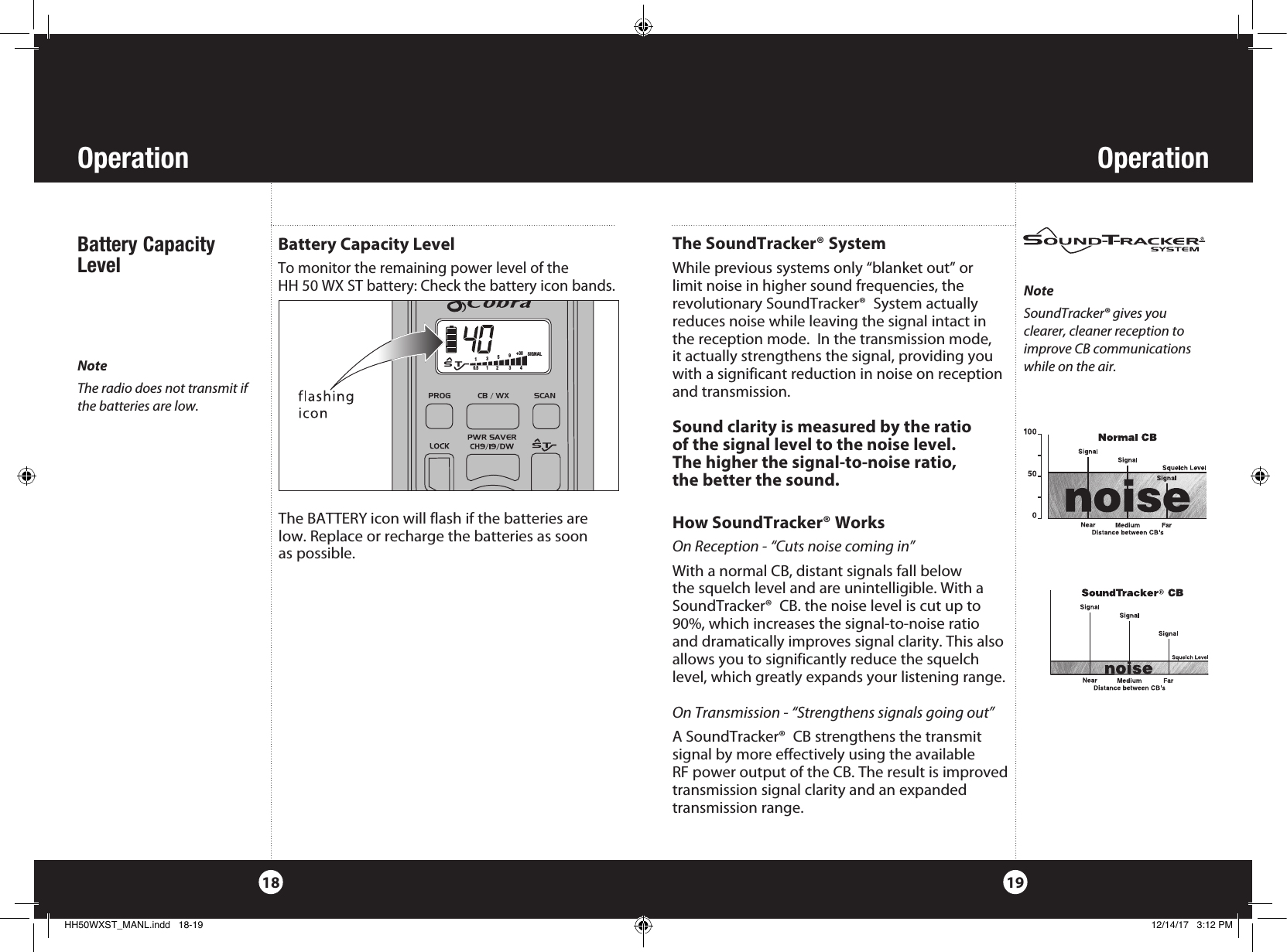 Operation18Battery Capacity LevelBattery Capacity LevelTo monitor the remaining power level of the  HH 50 WX ST battery: Check the battery icon bands.Operation19The BATTERY icon will flash if the batteries are low. Replace or recharge the batteries as soon  as possible.NoteSoundTracker® gives you  clearer, cleaner reception to improve CB communications while on the air.The SoundTracker® SystemWhile previous systems only “blanket out” or  limit noise in higher sound frequencies, the  revolutionary SoundTracker®  System actually reduces noise while leaving the signal intact in the reception mode.  In the transmission mode, it actually strengthens the signal, providing you with a significant reduction in noise on reception and transmission.  Sound clarity is measured by the ratio  of the signal level to the noise level.  The higher the signal-to-noise ratio,  the better the sound.How SoundTracker® WorksOn Reception - “Cuts noise coming in”With a normal CB, distant signals fall below  the squelch level and are unintelligible. With a SoundTracker®  CB. the noise level is cut up to 90%, which increases the signal-to-noise ratio  and dramatically improves signal clarity. This also allows you to significantly reduce the squelch level, which greatly expands your listening range. On Transmission - “Strengthens signals going out”A SoundTracker®  CB strengthens the transmit  signal by more effectively using the available  RF power output of the CB. The result is improved transmission signal clarity and an expanded  transmission range. PROG            CB / WX           SCAN              S   T135+30 90.5        1        2         3         4 SIGNALNoteThe radio does not transmit if the batteries are low.HH50WXST_MANL.indd   18-19 12/14/17   3:12 PM
