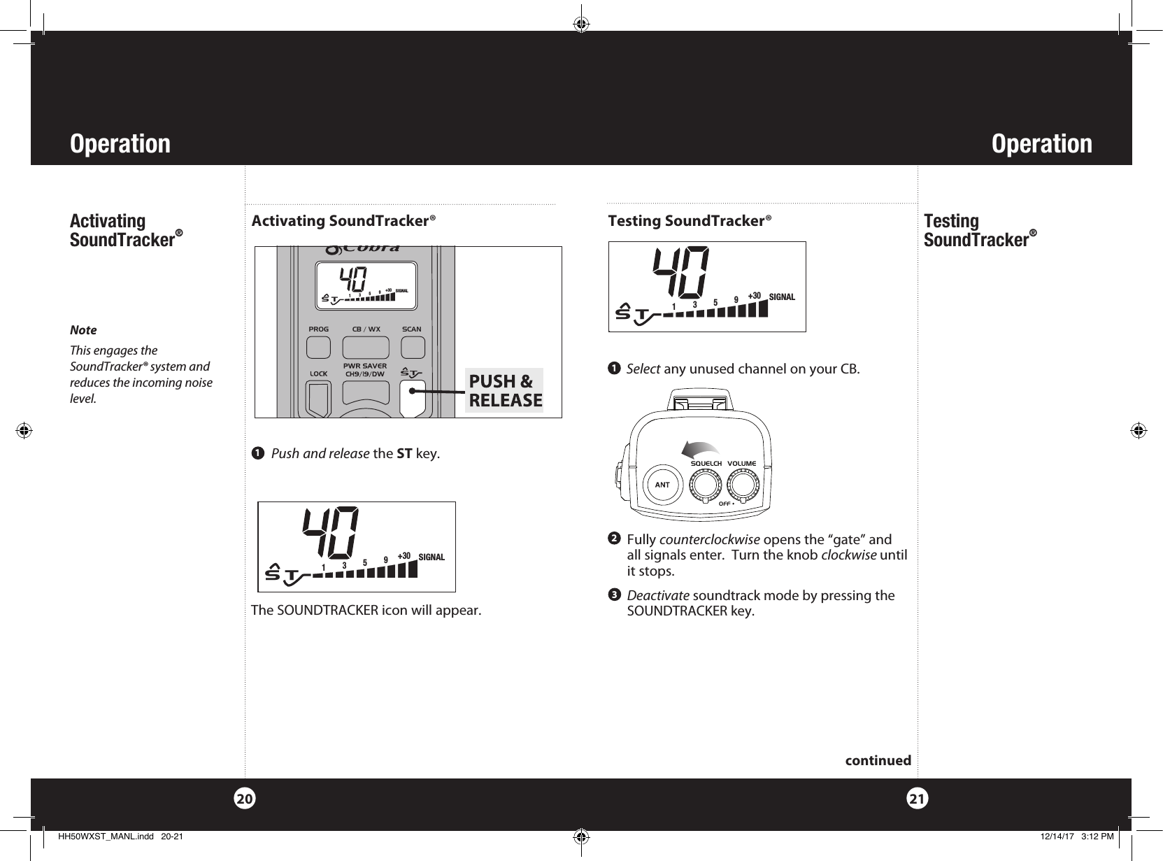 OperationOperation2120Activating SoundTracker® NoteThis engages the SoundTracker® system and reduces the incoming noise level.Activating SoundTracker® Push and release the ST key. 1The SOUNDTRACKER icon will appear.  Select any unused channel on your CB.Testing  SoundTracker® Testing SoundTracker®1   Fully  counterclockwise opens the “gate” and  all signals enter.  Turn the knob clockwise until it stops.2  Deactivate soundtrack mode by pressing the SOUNDTRACKER key.3continuedPROG            CB / WX           SCAN            S   T135+30 9  SIGNALPROG            CB / WX           SCAN            S   T135+30 9  SIGNALCobra Electronics CorporationHH50 WXSTProduction GraphicsTop CalloutsColor: WhiteArtwork No: 571-0008 - Rev ASQUELCH    VOLUMEOFFSQUELCH    VOLUMEOFFPROG            CB / WX           SCAN            S   T135+30 9  SIGNALHH50WXST_MANL.indd   20-21 12/14/17   3:12 PM