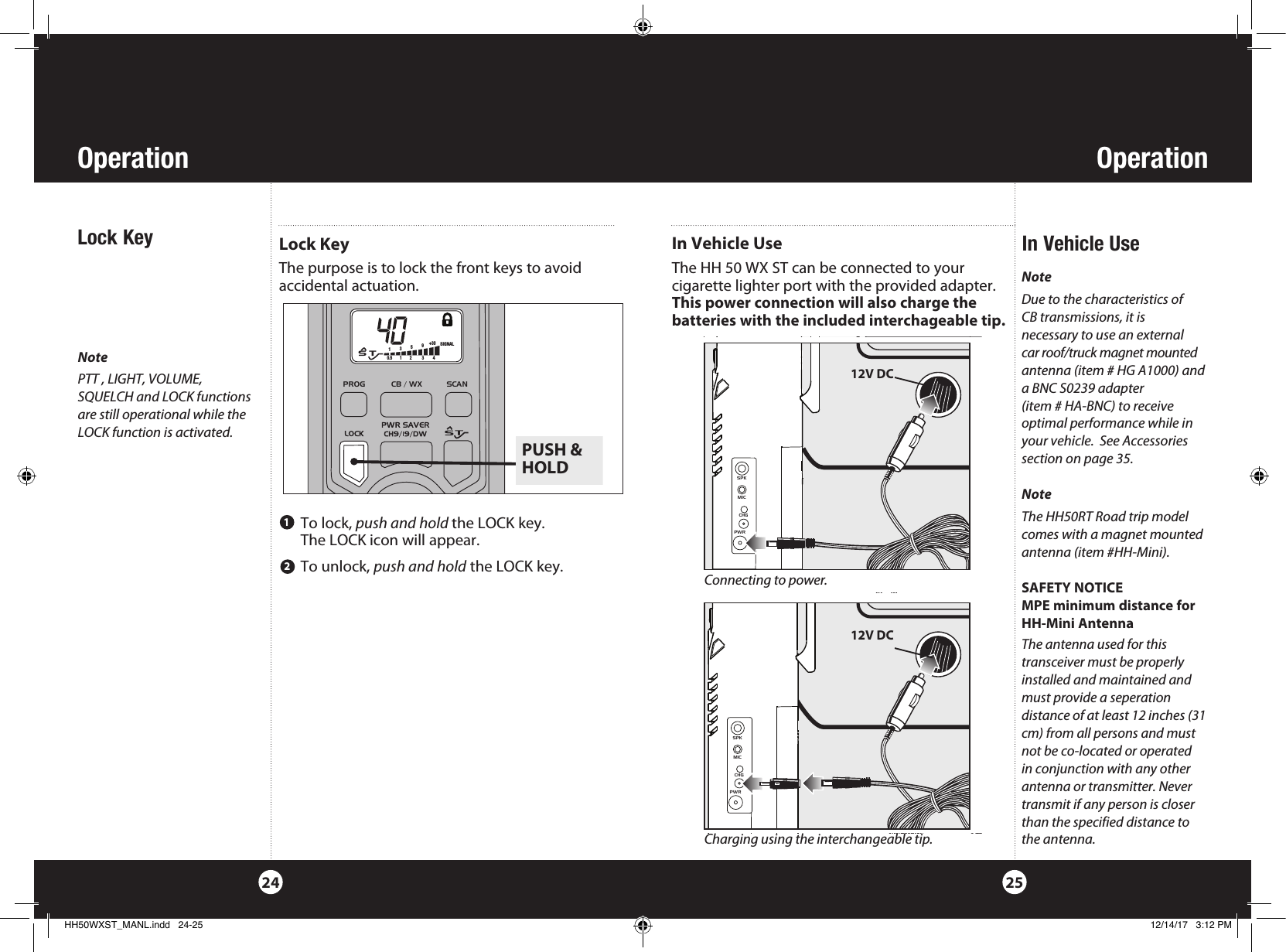 OperationOperation2524NotePTT , LIGHT, VOLUME, SQUELCH and LOCK functions are still operational while the LOCK function is activated.Lock KeyThe purpose is to lock the front keys to avoidaccidental actuation.  Lock Key   To  lock,  push and hold the LOCK key.   The LOCK icon will appear. To unlock, push and hold the LOCK key.1NoteDue to the characteristics of  CB transmissions, it is  necessary to use an external car roof/truck magnet mounted antenna (item # HG A1000) and a BNC S0239 adapter  (item # HA-BNC) to receive  optimal performance while in your vehicle.  See Accessories section on page 35.NoteThe HH50RT Road trip model comes with a magnet mounted antenna (item #HH-Mini).SAFETY NOTICEMPE minimum distance for HH-Mini AntennaThe antenna used for this transceiver must be properly installed and maintained and must provide a seperation distance of at least 12 inches (31 cm) from all persons and must not be co-located or operated in conjunction with any other antenna or transmitter. Never transmit if any person is closer than the specified distance to the antenna.In Vehicle UseIn Vehicle UseThe HH 50 WX ST can be connected to your  cigarette lighter port with the provided adapter.   This power connection will also charge the batteries with the included interchageable tip.  SPKMICCHGPWRPROG            CB / WX           SCAN            PUSH &amp;HOLD  S   T135+30 90.5        1        2         3         4 SIGNAL12V DC2SPKMICCHGPWR12V DCConnecting to power.Charging using the interchangeable tip.HH50WXST_MANL.indd   24-25 12/14/17   3:12 PM