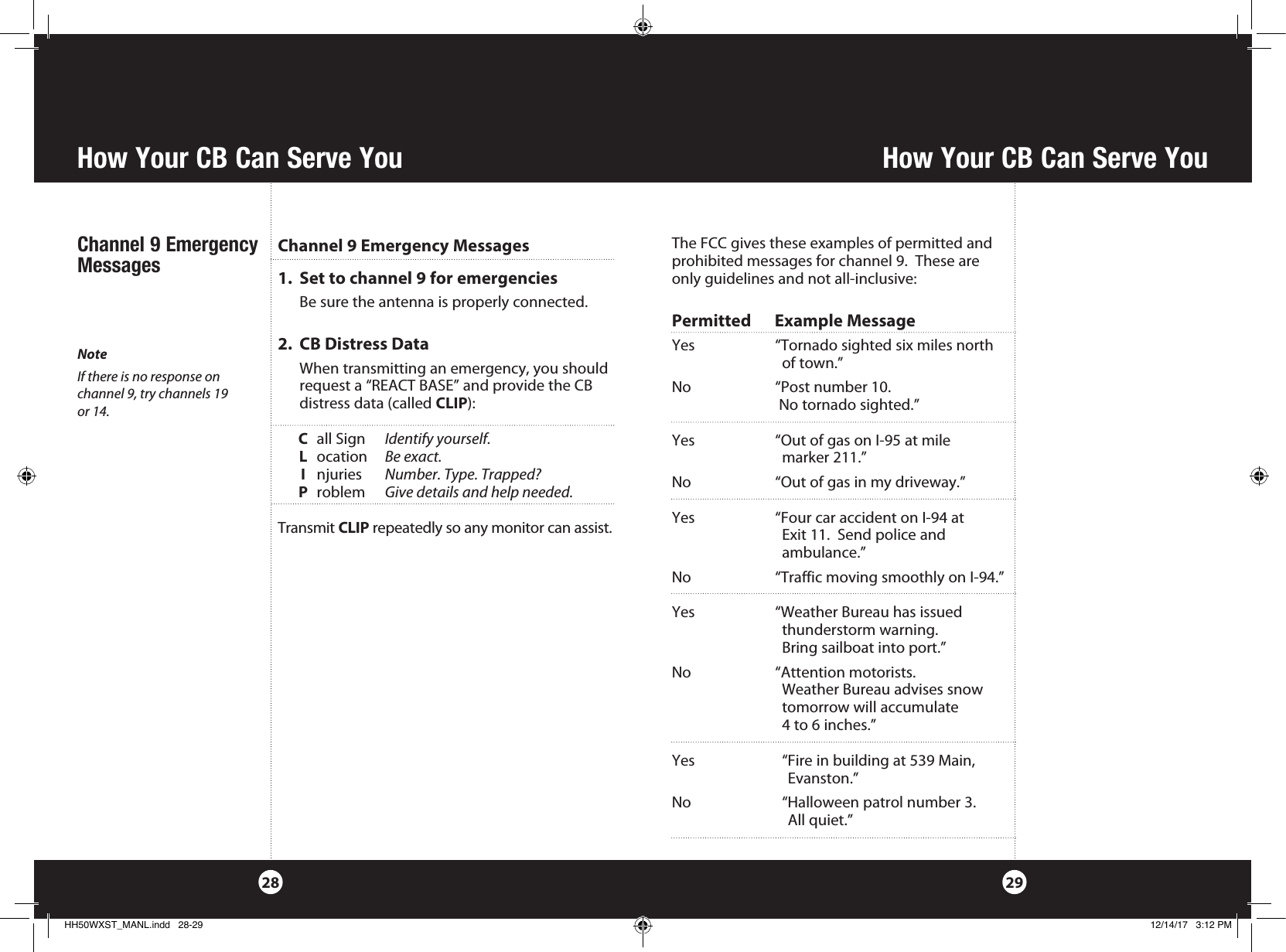 How Your CB Can Serve YouHow Your CB Can Serve You2928The FCC gives these examples of permitted and prohibited messages for channel 9.  These are only guidelines and not all-inclusive:Permitted      Example MessageYes  “Tornado sighted six miles north      of town.”No  “Post number 10.     No tornado sighted.”Yes  “Out of gas on I-95 at mile      marker 211.”No  “Out of gas in my driveway.”Yes  “Four car accident on I-94 at      Exit 11.  Send police and     ambulance.”No  “Traffic moving smoothly on I-94.”Yes  “Weather Bureau has issued      thunderstorm warning.       Bring sailboat into port.”No  “Attention motorists.      Weather Bureau advises snow      tomorrow will accumulate      4 to 6 inches.”Yes    “Fire in building at 539 Main,       Evanston.”     No    “Halloween patrol number 3.        All quiet.”1.   Set to channel 9 for emergencies  Be sure the antenna is properly connected.2.   CB Distress Data   When transmitting an emergency, you should request a “REACT BASE” and provide the CB  distress data (called CLIP):    C  all Sign  Identify yourself.      L ocation  Be exact. I njuries  Number. Type. Trapped? P roblem  Give details and help needed.Transmit CLIP repeatedly so any monitor can assist.Channel 9 Emergency MessagesNoteIf there is no response on  channel 9, try channels 19  or 14.Channel 9 Emergency MessagesHH50WXST_MANL.indd   28-29 12/14/17   3:12 PM