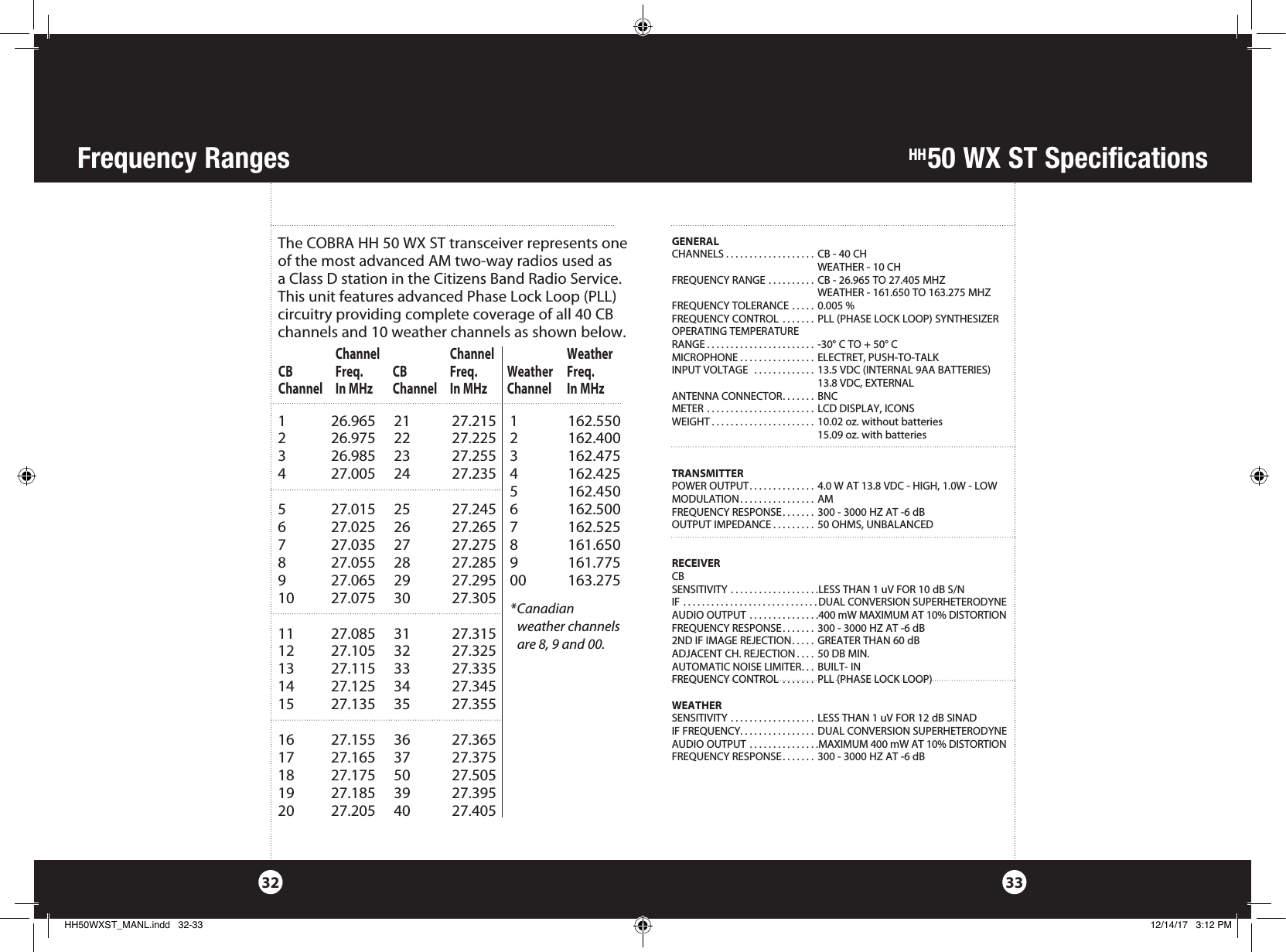    Channel     Channel    WeatherCB  Freq. CB   Freq. Weather Freq.Channel  In MHz  Channel  In MHz  Channel  In MHzHH50 WX ST SpecificationsFrequency Ranges3332GENERALCHANNELS . . . . . . . . . . . . . . . . . . .  CB - 40 CH   WEATHER - 10 CHFREQUENCY RANGE .......... CB - 26.965 TO 27.405 MHZ  WEATHER - 161.650 TO 163.275 MHZ FREQUENCY TOLERANCE ..... 0.005 %FREQUENCY CONTROL  ....... PLL (PHASE LOCK LOOP) SYNTHESIZEROPERATING TEMPERATURE RANGE . . . . . . . . . . . . . . . . . . . . . . .  -30° C TO + 50° CMICROPHONE . . . . . . . . . . . . . . . .  ELECTRET, PUSH-TO-TALKINPUT VOLTAGE  ............. 13.5 VDC (INTERNAL 9AA BATTERIES)  13.8 VDC, EXTERNALANTENNA CONNECTOR....... BNCMETER ....................... LCD DISPLAY, ICONSWEIGHT ...................... 10.02 oz. without batteries  15.09 oz. with batteriesTRANSMITTERPOWER OUTPUT.............. 4.0 W AT 13.8 VDC - HIGH, 1.0W - LOWMODULATION................ AMFREQUENCY RESPONSE....... 300 - 3000 HZ AT -6 dBOUTPUT IMPEDANCE ......... 50 OHMS, UNBALANCEDRECEIVERCBSENSITIVITY ...................LESS THAN 1 uV FOR 10 dB S/NIF .............................DUAL CONVERSION SUPERHETERODYNEAUDIO OUTPUT ...............400 mW MAXIMUM AT 10% DISTORTIONFREQUENCY RESPONSE....... 300 - 3000 HZ AT -6 dB2ND IF IMAGE REJECTION..... GREATER THAN 60 dBADJACENT CH. REJECTION .... 50 DB MIN.AUTOMATIC NOISE LIMITER... BUILT- INFREQUENCY CONTROL  ....... PLL (PHASE LOCK LOOP)WEATHERSENSITIVITY .................. LESS THAN 1 uV FOR 12 dB SINADIF FREQUENCY................ DUAL CONVERSION SUPERHETERODYNEAUDIO OUTPUT ...............MAXIMUM 400 mW AT 10% DISTORTIONFREQUENCY RESPONSE....... 300 - 3000 HZ AT -6 dBThe COBRA HH 50 WX ST transceiver represents one of the most ad vanced AM two-way radios used as a Class D station in the Citizens Band Radio Service. This unit features advanced Phase Lock Loop (PLL)  circuitry providing complete cov er age of all 40 CB chan nels and 10 weather channels as shown below. 1  26.965  21  27.215 1  162.5502  26.975  22  27.225 2  162.4003  26.985  23  27.255 3  162.4754  27.005  24  27.235 4  162.425     5 162.4505  27.015  25  27.245 6  162.5006  27.025  26  27.265 7  162.5257  27.035  27  27.275 8  161.6508  27.055  28  27.285 9  161.7759  27.065 29 27.295 00 163.27510  27.075 30  27.30511  27.085 31  27.31512  27.105 32  27.32513  27.115 33  27.33514  27.125 34  27.34515  27.135 35  27.35516  27.155 36  27.36517  27.165 37  27.37518  27.175 50  27.50519  27.185 39  27.39520  27.205 40  27.405*  Canadian   weather channels are 8, 9 and 00.HH50WXST_MANL.indd   32-33 12/14/17   3:12 PM