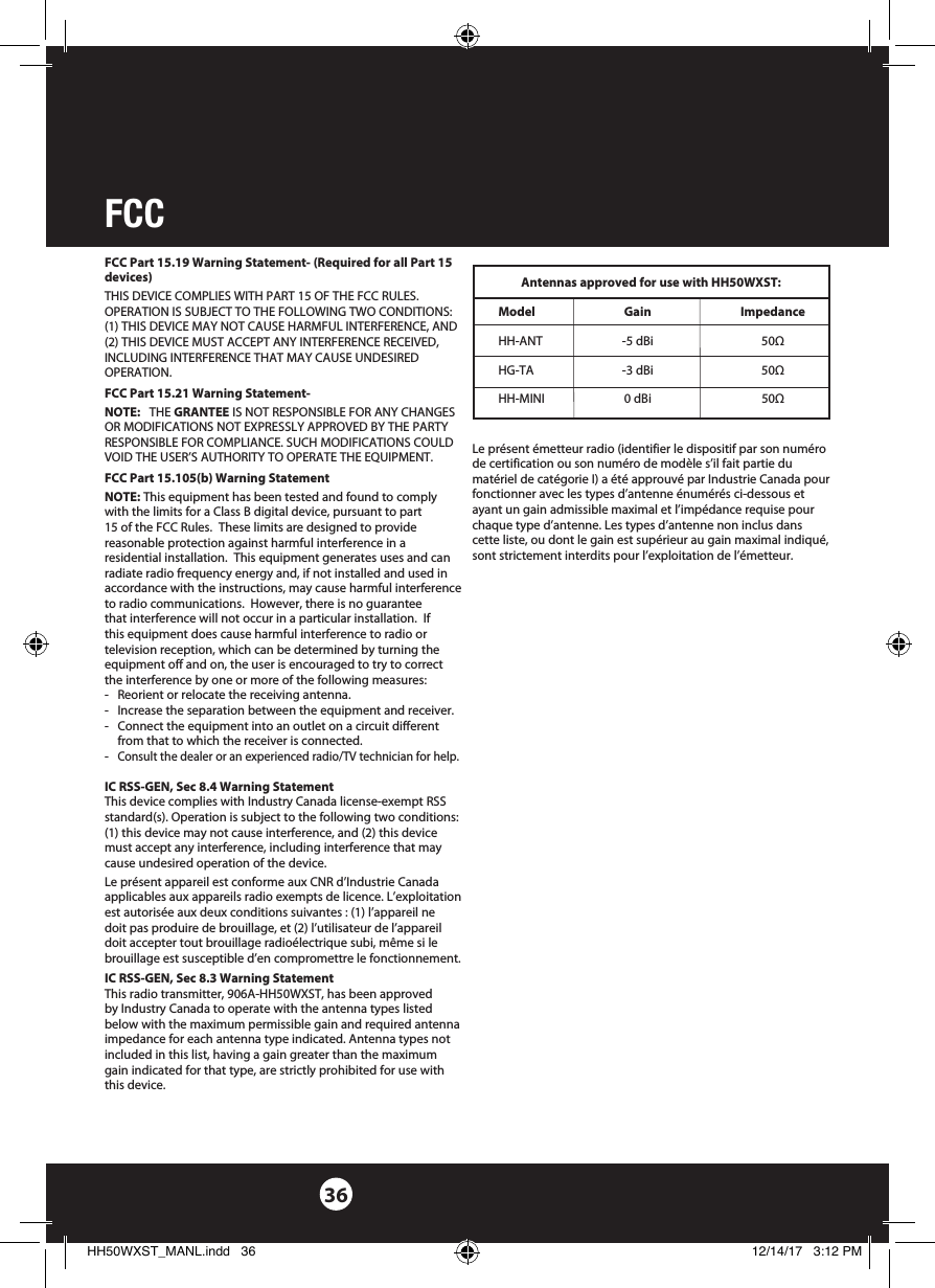 FCC 36FCC Part 15.19 Warning Statement- (Required for all Part 15 devices) THIS DEVICE COMPLIES WITH PART 15 OF THE FCC RULES. OPERATION IS SUBJECT TO THE FOLLOWING TWO CONDITIONS: (1) THIS DEVICE MAY NOT CAUSE HARMFUL INTERFERENCE, AND (2) THIS DEVICE MUST ACCEPT ANY INTERFERENCE RECEIVED, INCLUDING INTERFERENCE THAT MAY CAUSE UNDESIRED OPERATION.FCC Part 15.21 Warning Statement-NOTE:   THE GRANTEE IS NOT RESPONSIBLE FOR ANY CHANGES OR MODIFICATIONS NOT EXPRESSLY APPROVED BY THE PARTY RESPONSIBLE FOR COMPLIANCE. SUCH MODIFICATIONS COULD VOID THE USER’S AUTHORITY TO OPERATE THE EQUIPMENT.FCC Part 15.105(b) Warning StatementNOTE: This equipment has been tested and found to comply with the limits for a Class B digital device, pursuant to part 15 of the FCC Rules.  These limits are designed to provide reasonable protection against harmful interference in a residential installation.  This equipment generates uses and can radiate radio frequency energy and, if not installed and used in accordance with the instructions, may cause harmful interference to radio communications.  However, there is no guarantee that interference will not occur in a particular installation.  If this equipment does cause harmful interference to radio or television reception, which can be determined by turning the equipment off and on, the user is encouraged to try to correct the interference by one or more of the following measures:-  Reorient or relocate the receiving antenna.-  Increase the separation between the equipment and receiver.-  Connect the equipment into an outlet on a circuit different from that to which the receiver is connected.- Consult the dealer or an experienced radio/TV technician for help.IC RSS-GEN, Sec 8.4 Warning StatementThis device complies with Industry Canada license-exempt RSS standard(s). Operation is subject to the following two conditions: (1) this device may not cause interference, and (2) this device must accept any interference, including interference that may cause undesired operation of the device.Le présent appareil est conforme aux CNR d’Industrie Canada applicables aux appareils radio exempts de licence. L’exploitation est autorisée aux deux conditions suivantes : (1) l’appareil ne doit pas produire de brouillage, et (2) l’utilisateur de l’appareil doit accepter tout brouillage radioélectrique subi, même si le brouillage est susceptible d’en compromettre le fonctionnement.IC RSS-GEN, Sec 8.3 Warning StatementThis radio transmitter, 906A-HH50WXST, has been approved by Industry Canada to operate with the antenna types listed below with the maximum permissible gain and required antenna impedance for each antenna type indicated. Antenna types not included in this list, having a gain greater than the maximum gain indicated for that type, are strictly prohibited for use with this device.Antennas approved for use with HH50WXST:Model Gain ImpedanceHH-ANT  -5 dBi  50ΩHG-TA  -3 dBi  50ΩHH-MINI  0 dBi  50Ω Le présent émetteur radio (identifier le dispositif par son numéro de certification ou son numéro de modèle s’il fait partie du matériel de catégorie I) a été approuvé par Industrie Canada pour fonctionner avec les types d’antenne énumérés ci-dessous et ayant un gain admissible maximal et l’impédance requise pour chaque type d’antenne. Les types d’antenne non inclus dans cette liste, ou dont le gain est supérieur au gain maximal indiqué, sont strictement interdits pour l’exploitation de l’émetteur. HH50WXST_MANL.indd   36 12/14/17   3:12 PM