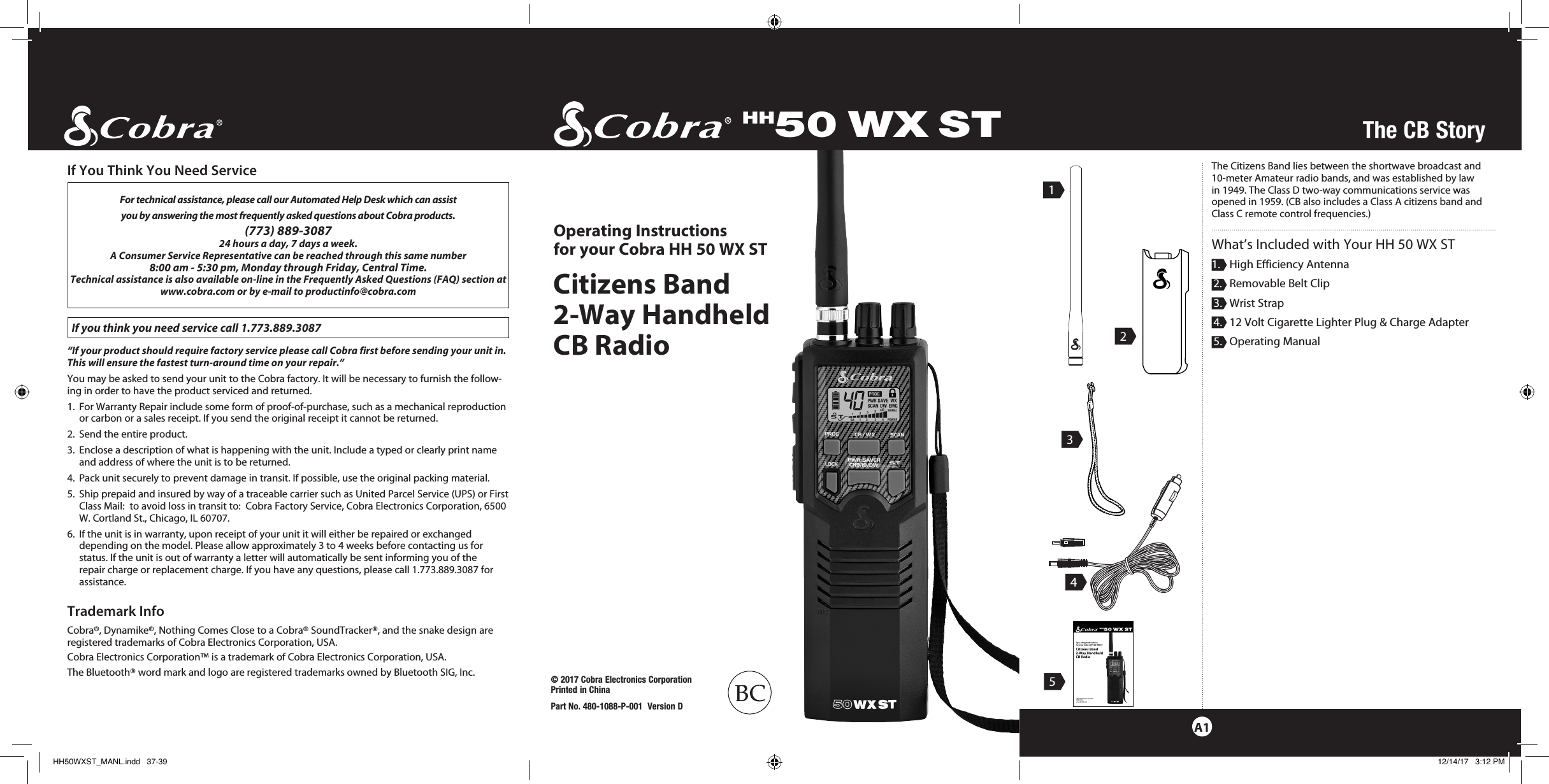 HH50 WX ST© 2017 Cobra Electronics Corporation Printed in ChinaPart No. 480-1088-P-001  Version DCitizens Band  2-Way Handheld  CB RadioOperating Instructions  for your Cobra HH 50 WX STThe CB StoryA132451For technical assistance, please call our Automated Help Desk which can assist you by answering the most frequently asked questions about Cobra products.(773) 889-3087  24 hours a day, 7 days a week.A Consumer Service Representative can be reached through this same number  8:00 am - 5:30 pm, Monday through Friday, Central Time.Technical assistance is also available on-line in the Frequently Asked Questions (FAQ) section at www.cobra.com or by e-mail to productinfo@cobra.com If you think you need service call 1.773.889.3087“If your product should require factory service please call Cobra first before sending your unit in.  This will ensure the fastest turn-around time on your repair.”  You may be asked to send your unit to the Cobra factory. It will be necessary to furnish the follow-ing in order to have the product serviced and returned.1.   For Warranty Repair include some form of proof-of-purchase, such as a mechanical reproduction or carbon or a sales receipt. If you send the original receipt it cannot be returned.2.  Send the entire product.3.    Enclose a description of what is happening with the unit. Include a typed or clearly print name and address of where the unit is to be returned.4.  Pack unit securely to prevent damage in transit. If possible, use the original packing material.5.   Ship prepaid and insured by way of a traceable carrier such as United Parcel Service (UPS) or First Class Mail:  to avoid loss in transit to:  Cobra Factory Service, Cobra Electronics Corporation, 6500 W. Cortland St., Chicago, IL 60707.6.   If the unit is in warranty, upon receipt of your unit it will either be repaired or exchanged depending on the model. Please allow approximately 3 to 4 weeks before contacting us for  status. If the unit is out of warranty a letter will automatically be sent informing you of the  repair charge or replacement charge. If you have any questions, please call 1.773.889.3087 for assistance.Trademark InfoCobra®, Dynamike®, Nothing Comes Close to a Cobra® SoundTracker®, and the snake design are registered trademarks of Cobra Electronics Corporation, USA.Cobra Electronics Corporation™ is a trademark of Cobra Electronics Corporation, USA.The Bluetooth® word mark and logo are registered trademarks owned by Bluetooth SIG, Inc.If You Think You Need Service The Citizens Band lies between the shortwave broadcast and 10-meter Amateur radio bands, and was established by law in 1949. The Class D two-way communications service was opened in 1959. (CB also includes a Class A citizens band and Class C remote control frequencies.)What’s Included with Your HH 50 WX ST1.   High Efficiency Antenna 2.   Removable Belt Clip 3.  Wrist Strap 4.   12 Volt Cigarette Lighter Plug &amp; Charge Adapter 5.  Operating ManualHH50WXST_MANL.indd   37-39 12/14/17   3:12 PM