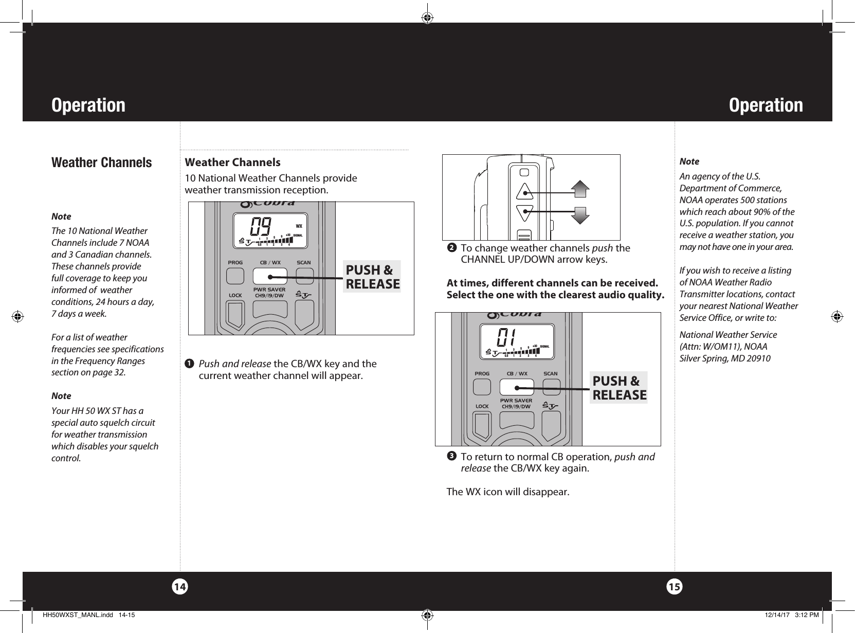 OperationOperation15NoteThe 10 National Weather Channels include 7 NOAA  and 3 Canadian channels. These channels provide  full coverage to keep you  informed of  weather  conditions, 24 hours a day,  7 days a week.For a list of weather  frequencies see specifications in the Frequency Ranges  section on page 32.NoteYour HH 50 WX ST has a  special auto squelch circuit for weather transmission which disables your squelch control. 14  To return to normal CB operation, push and release the CB/WX key again. The WX icon will disappear.Weather Channels10 National Weather Channels provide  weather transmission reception.  Weather Channels To change weather channels push the       CHANNEL UP/DOWN arrow keys. At times, different channels can be received.  Select the one with the clearest audio quality.   Push and release the CB/WX key and the current weather channel will appear.123NoteAn agency of the U.S. Department of Commerce, NOAA operates 500 stations which reach about 90% of the U.S. population. If you cannot receive a weather station, you may not have one in your area.If you wish to receive a listing  of NOAA Weather Radio Transmitter locations, contact your nearest National Weather Service Office, or write to:National Weather Service (Attn: W/OM11), NOAASilver Spring, MD 20910Cobra Electronics CorporationHH50 WXSTProduction GraphicsJack CalloutsColor: WhiteArtwork No: 571-0007 - Rev ASPKMICCHGPWRPROG            CB / WX           SCAN        WXS   T135+30 90.5        1        2         3         4 PROGSIGNALPROG            CB / WX           SCAN        S   T135+30 90.5        1        2         3         4 SIGNALHH50WXST_MANL.indd   14-15 12/14/17   3:12 PM