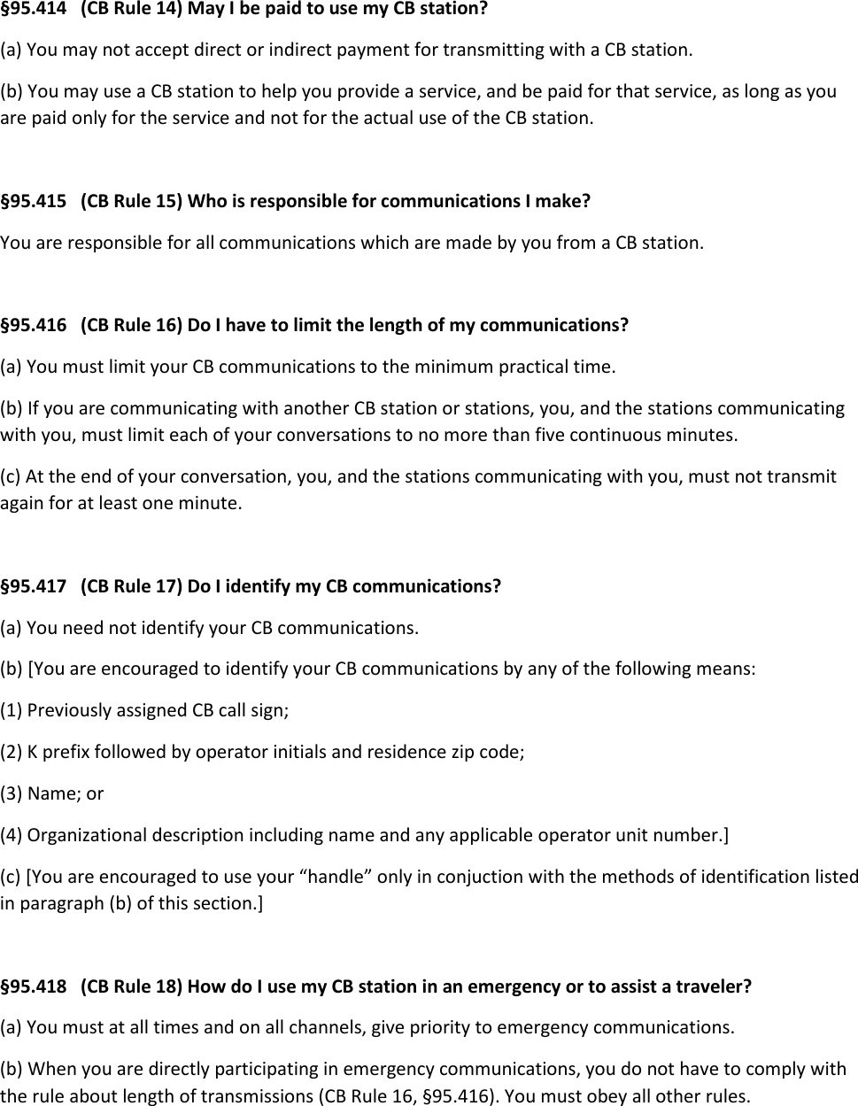 §95.414   (CB Rule 14) May I be paid to use my CB station? (a) You may not accept direct or indirect payment for transmitting with a CB station. (b) You may use a CB station to help you provide a service, and be paid for that service, as long as you are paid only for the service and not for the actual use of the CB station.  §95.415   (CB Rule 15) Who is responsible for communications I make? You are responsible for all communications which are made by you from a CB station.  §95.416   (CB Rule 16) Do I have to limit the length of my communications? (a) You must limit your CB communications to the minimum practical time. (b) If you are communicating with another CB station or stations, you, and the stations communicating with you, must limit each of your conversations to no more than five continuous minutes. (c) At the end of your conversation, you, and the stations communicating with you, must not transmit again for at least one minute.  §95.417   (CB Rule 17) Do I identify my CB communications? (a) You need not identify your CB communications. (b) [You are encouraged to identify your CB communications by any of the following means: (1) Previously assigned CB call sign; (2) K prefix followed by operator initials and residence zip code; (3) Name; or (4) Organizational description including name and any applicable operator unit number.] (c) [You are encouraged to use your “handle” only in conjuction with the methods of identification listed in paragraph (b) of this section.]  §95.418   (CB Rule 18) How do I use my CB station in an emergency or to assist a traveler? (a) You must at all times and on all channels, give priority to emergency communications. (b) When you are directly participating in emergency communications, you do not have to comply with the rule about length of transmissions (CB Rule 16, §95.416). You must obey all other rules. 