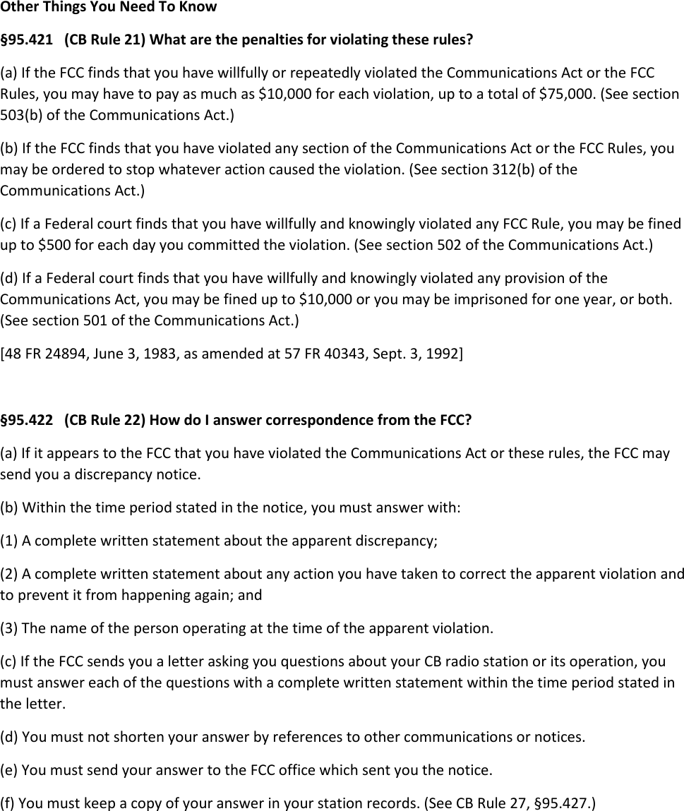 Other Things You Need To Know §95.421   (CB Rule 21) What are the penalties for violating these rules? (a) If the FCC finds that you have willfully or repeatedly violated the Communications Act or the FCC Rules, you may have to pay as much as $10,000 for each violation, up to a total of $75,000. (See section 503(b) of the Communications Act.) (b) If the FCC finds that you have violated any section of the Communications Act or the FCC Rules, you may be ordered to stop whatever action caused the violation. (See section 312(b) of the Communications Act.) (c) If a Federal court finds that you have willfully and knowingly violated any FCC Rule, you may be fined up to $500 for each day you committed the violation. (See section 502 of the Communications Act.) (d) If a Federal court finds that you have willfully and knowingly violated any provision of the Communications Act, you may be fined up to $10,000 or you may be imprisoned for one year, or both. (See section 501 of the Communications Act.) [48 FR 24894, June 3, 1983, as amended at 57 FR 40343, Sept. 3, 1992]  §95.422   (CB Rule 22) How do I answer correspondence from the FCC? (a) If it appears to the FCC that you have violated the Communications Act or these rules, the FCC may send you a discrepancy notice. (b) Within the time period stated in the notice, you must answer with: (1) A complete written statement about the apparent discrepancy; (2) A complete written statement about any action you have taken to correct the apparent violation and to prevent it from happening again; and (3) The name of the person operating at the time of the apparent violation. (c) If the FCC sends you a letter asking you questions about your CB radio station or its operation, you must answer each of the questions with a complete written statement within the time period stated in the letter. (d) You must not shorten your answer by references to other communications or notices. (e) You must send your answer to the FCC office which sent you the notice. (f) You must keep a copy of your answer in your station records. (See CB Rule 27, §95.427.)    