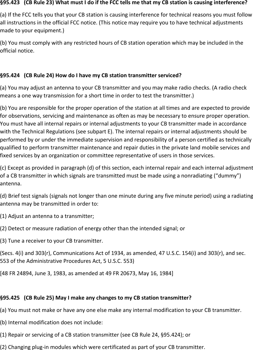 §95.423   (CB Rule 23) What must I do if the FCC tells me that my CB station is causing interference? (a) If the FCC tells you that your CB station is causing interference for technical reasons you must follow all instructions in the official FCC notice. (This notice may require you to have technical adjustments made to your equipment.) (b) You must comply with any restricted hours of CB station operation which may be included in the official notice.  §95.424   (CB Rule 24) How do I have my CB station transmitter serviced? (a) You may adjust an antenna to your CB transmitter and you may make radio checks. (A radio check means a one way transmission for a short time in order to test the transmitter.) (b) You are responsible for the proper operation of the station at all times and are expected to provide for observations, servicing and maintenance as often as may be necessary to ensure proper operation. You must have all internal repairs or internal adjustments to your CB transmitter made in accordance with the Technical Regulations (see subpart E). The internal repairs or internal adjustments should be performed by or under the immediate supervision and responsibility of a person certified as technically qualified to perform transmitter maintenance and repair duties in the private land mobile services and fixed services by an organization or committee representative of users in those services. (c) Except as provided in paragraph (d) of this section, each internal repair and each internal adjustment of a CB transmitter in which signals are transmitted must be made using a nonradiating (“dummy”) antenna. (d) Brief test signals (signals not longer than one minute during any five minute period) using a radiating antenna may be transmitted in order to: (1) Adjust an antenna to a transmitter; (2) Detect or measure radiation of energy other than the intended signal; or (3) Tune a receiver to your CB transmitter. (Secs. 4(i) and 303(r), Communications Act of 1934, as amended, 47 U.S.C. 154(i) and 303(r), and sec. 553 of the Administrative Procedures Act, 5 U.S.C. 553) [48 FR 24894, June 3, 1983, as amended at 49 FR 20673, May 16, 1984]  §95.425   (CB Rule 25) May I make any changes to my CB station transmitter? (a) You must not make or have any one else make any internal modification to your CB transmitter. (b) Internal modification does not include: (1) Repair or servicing of a CB station transmitter (see CB Rule 24, §95.424); or (2) Changing plug-in modules which were certificated as part of your CB transmitter. 