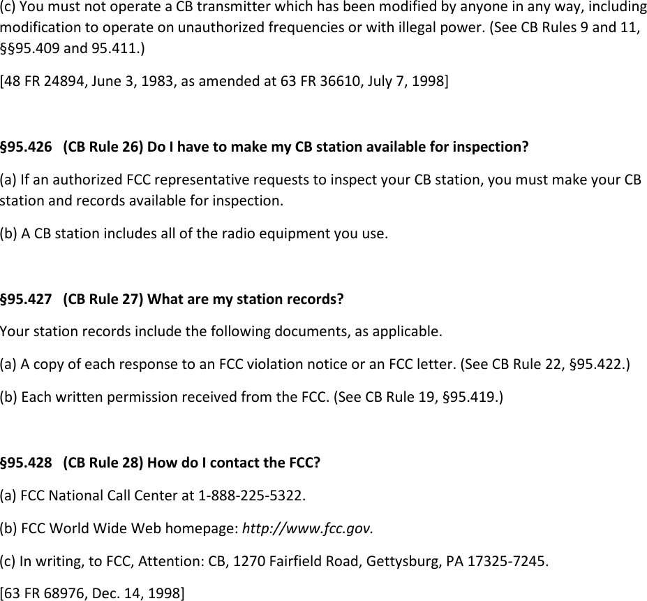 (c) You must not operate a CB transmitter which has been modified by anyone in any way, including modification to operate on unauthorized frequencies or with illegal power. (See CB Rules 9 and 11, §§95.409 and 95.411.) [48 FR 24894, June 3, 1983, as amended at 63 FR 36610, July 7, 1998]  §95.426   (CB Rule 26) Do I have to make my CB station available for inspection? (a) If an authorized FCC representative requests to inspect your CB station, you must make your CB station and records available for inspection. (b) A CB station includes all of the radio equipment you use.  §95.427   (CB Rule 27) What are my station records? Your station records include the following documents, as applicable. (a) A copy of each response to an FCC violation notice or an FCC letter. (See CB Rule 22, §95.422.) (b) Each written permission received from the FCC. (See CB Rule 19, §95.419.)  §95.428   (CB Rule 28) How do I contact the FCC? (a) FCC National Call Center at 1-888-225-5322. (b) FCC World Wide Web homepage: http://www.fcc.gov. (c) In writing, to FCC, Attention: CB, 1270 Fairfield Road, Gettysburg, PA 17325-7245. [63 FR 68976, Dec. 14, 1998]  