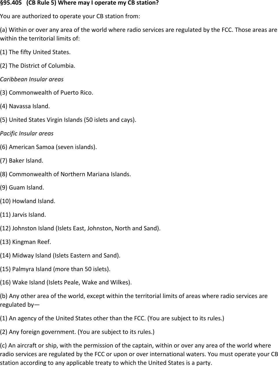 §95.405   (CB Rule 5) Where may I operate my CB station? You are authorized to operate your CB station from: (a) Within or over any area of the world where radio services are regulated by the FCC. Those areas are within the territorial limits of: (1) The fifty United States. (2) The District of Columbia. Caribbean Insular areas (3) Commonwealth of Puerto Rico. (4) Navassa Island. (5) United States Virgin Islands (50 islets and cays). Pacific Insular areas (6) American Samoa (seven islands). (7) Baker Island. (8) Commonwealth of Northern Mariana Islands. (9) Guam Island. (10) Howland Island. (11) Jarvis Island. (12) Johnston Island (Islets East, Johnston, North and Sand). (13) Kingman Reef. (14) Midway Island (Islets Eastern and Sand). (15) Palmyra Island (more than 50 islets). (16) Wake Island (Islets Peale, Wake and Wilkes). (b) Any other area of the world, except within the territorial limits of areas where radio services are regulated by— (1) An agency of the United States other than the FCC. (You are subject to its rules.) (2) Any foreign government. (You are subject to its rules.) (c) An aircraft or ship, with the permission of the captain, within or over any area of the world where radio services are regulated by the FCC or upon or over international waters. You must operate your CB station according to any applicable treaty to which the United States is a party. 