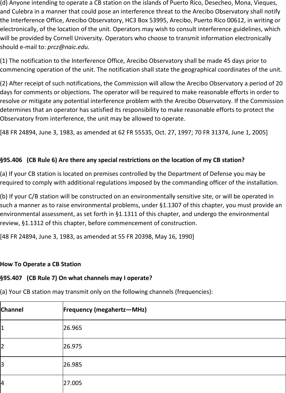 (d) Anyone intending to operate a CB station on the islands of Puerto Rico, Desecheo, Mona, Vieques, and Culebra in a manner that could pose an interference threat to the Arecibo Observatory shall notify the Interference Office, Arecibo Observatory, HC3 Box 53995, Arecibo, Puerto Rico 00612, in writing or electronically, of the location of the unit. Operators may wish to consult interference guidelines, which will be provided by Cornell University. Operators who choose to transmit information electronically should e-mail to: prcz@naic.edu. (1) The notification to the Interference Office, Arecibo Observatory shall be made 45 days prior to commencing operation of the unit. The notification shall state the geographical coordinates of the unit. (2) After receipt of such notifications, the Commission will allow the Arecibo Observatory a period of 20 days for comments or objections. The operator will be required to make reasonable efforts in order to resolve or mitigate any potential interference problem with the Arecibo Observatory. If the Commission determines that an operator has satisfied its responsibility to make reasonable efforts to protect the Observatory from interference, the unit may be allowed to operate. [48 FR 24894, June 3, 1983, as amended at 62 FR 55535, Oct. 27, 1997; 70 FR 31374, June 1, 2005]  §95.406   (CB Rule 6) Are there any special restrictions on the location of my CB station? (a) If your CB station is located on premises controlled by the Department of Defense you may be required to comply with additional regulations imposed by the commanding officer of the installation. (b) If your C/B station will be constructed on an environmentally sensitive site, or will be operated in such a manner as to raise environmental problems, under §1.1307 of this chapter, you must provide an environmental assessment, as set forth in §1.1311 of this chapter, and undergo the environmental review, §1.1312 of this chapter, before commencement of construction. [48 FR 24894, June 3, 1983, as amended at 55 FR 20398, May 16, 1990]  How To Operate a CB Station §95.407   (CB Rule 7) On what channels may I operate? (a) Your CB station may transmit only on the following channels (frequencies): Channel Frequency (megahertz—MHz) 1 26.965 2 26.975 3 26.985 4 27.005 