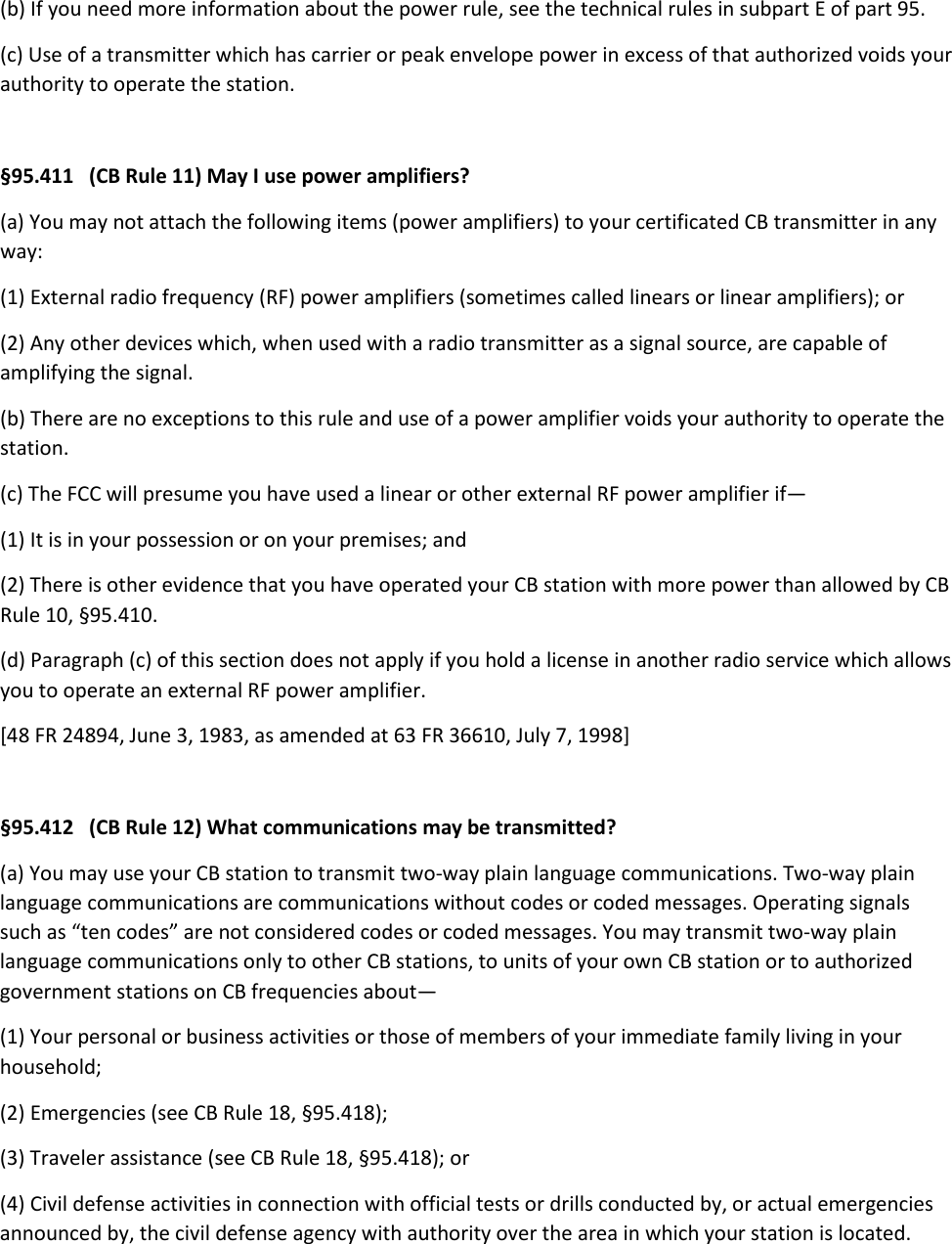 (b) If you need more information about the power rule, see the technical rules in subpart E of part 95. (c) Use of a transmitter which has carrier or peak envelope power in excess of that authorized voids your authority to operate the station.  §95.411   (CB Rule 11) May I use power amplifiers? (a) You may not attach the following items (power amplifiers) to your certificated CB transmitter in any way: (1) External radio frequency (RF) power amplifiers (sometimes called linears or linear amplifiers); or (2) Any other devices which, when used with a radio transmitter as a signal source, are capable of amplifying the signal. (b) There are no exceptions to this rule and use of a power amplifier voids your authority to operate the station. (c) The FCC will presume you have used a linear or other external RF power amplifier if— (1) It is in your possession or on your premises; and (2) There is other evidence that you have operated your CB station with more power than allowed by CB Rule 10, §95.410. (d) Paragraph (c) of this section does not apply if you hold a license in another radio service which allows you to operate an external RF power amplifier. [48 FR 24894, June 3, 1983, as amended at 63 FR 36610, July 7, 1998]  §95.412   (CB Rule 12) What communications may be transmitted? (a) You may use your CB station to transmit two-way plain language communications. Two-way plain language communications are communications without codes or coded messages. Operating signals such as “ten codes” are not considered codes or coded messages. You may transmit two-way plain language communications only to other CB stations, to units of your own CB station or to authorized government stations on CB frequencies about— (1) Your personal or business activities or those of members of your immediate family living in your household; (2) Emergencies (see CB Rule 18, §95.418); (3) Traveler assistance (see CB Rule 18, §95.418); or (4) Civil defense activities in connection with official tests or drills conducted by, or actual emergencies announced by, the civil defense agency with authority over the area in which your station is located. 