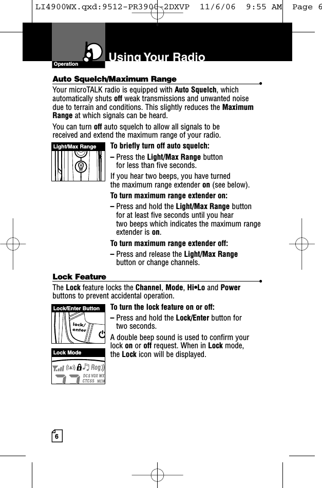 6Using Your  RadioAuto Squelch/Maximum Range •Your microTALK radio is equipped with Auto Squelch, whichautomatically shuts off weak transmissions and unwanted noise due to terrain and conditions. This slightly reduces the MaximumRange at which signals can be heard.You can turn off auto squelch to allow all signals to be received and extend the maximum range of your radio.To briefly turn off auto squelch:–Press the Light/Max Range button for less than five seconds. If you hear two beeps, you have turned the maximum range extender on (see below).To turn maximum range extender on:–Press and hold the Light/Max Range buttonfor at least five seconds until you hear two beeps which indicates the maximum rangeextender is on.To turn maximum range extender off:–Press and release the Light/Max Rangebutton or change channels.Lock Feature •The Lock feature locks the Channel, Mode, Hi•Lo and Powerbuttons to prevent accidental operation. To turn the lock feature on or off:–Press and hold the Lock/Enter button for two seconds.A double beep sound is used to confirm yourlock on or off request. When in Lock mode, the Lock icon will be displayed.OperationLight/Max RangeLock/Enter ButtonLock ModeLI4900WX.qxd:9512-PR3900-2DXVP  11/6/06  9:55 AM  Page 6