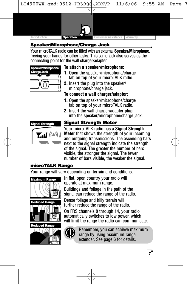 Customer Assistance WarrantyIntroduction7OperationSpeaker/Microphone/Charge Jack •Your microTALK radio can be fitted with an external Speaker/Microphone,freeing your hands for other tasks. This same jack also serves as theconnecting point for the wall charger/adapter.To attach a speaker/microphone:1. Open the speaker/microphone/charge tab on top of your microTALK radio.2. Insert the plug into the speaker/microphone/charge jack.To connect a wall charger/adapter:1. Open the speaker/microphone/charge tab on top of your microTALK radio.2. Insert the wall charger/adapter plug into the speaker/microphone/charge jack.Signal Strength Meter •Your microTALK radio has a Signal StrengthMeter that shows the strength of your incomingand outgoing transmissions. The ascending barsnext to the signal strength indicate the strengthof the signal. The greater the number of barsvisible, the stronger the signal. The fewernumber of bars visible, the weaker the signal.microTALK Range •Your range will vary depending on terrain and conditions. In flat, open country your radio will operate at maximum range. Buildings and foliage in the path of the signal can reduce the range of the radio.Dense foliage and hilly terrain will further reduce the range of the radio.On FRS channels 8 through 14, your radioautomatically switches to low power, which will limit the range the radio can communicate.Remember, you can achieve maximumrange by using maximum rangeextender. See page 6 for details.Speaker/Microphone/Charge JackSignal StrengthMaximum RangeReduced RangeReduced RangeLI4900WX.qxd:9512-PR3900-2DXVP  11/6/06  9:55 AM  Page 7
