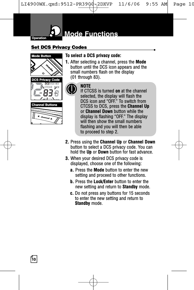 10Mode FunctionsOperationSet DCS Privacy Codes •To select a DCS privacy code:1. After selecting a channel, press the Modebutton until the DCS icon appears and thesmall numbers flash on the display(01 through 83).NOTEIf CTCSS is turned on at the channelselected, the display will flash the DCS icon and “OFF.” To switch from CTCSS to DCS, press the Channel Upor Channel Down button while thedisplay is flashing “OFF.” The display will then show the small numbersflashing and you will then be able to proceed to step 2.2. Press using the Channel Up or Channel Downbutton to select a DCS privacy code. You canhold the Up or Down button for fast advance.3. When your desired DCS privacy code isdisplayed, choose one of the following:a. Press the Mode button to enter the newsetting and proceed to other functions.b. Press the Lock/Enter button to enter thenew setting and return to Standby mode.c. Do not press any buttons for 15 seconds to enter the new setting and return toStandby mode.Mode ButtonChannel ButtonsDCS Privacy CodeLI4900WX.qxd:9512-PR3900-2DXVP  11/6/06  9:55 AM  Page 10