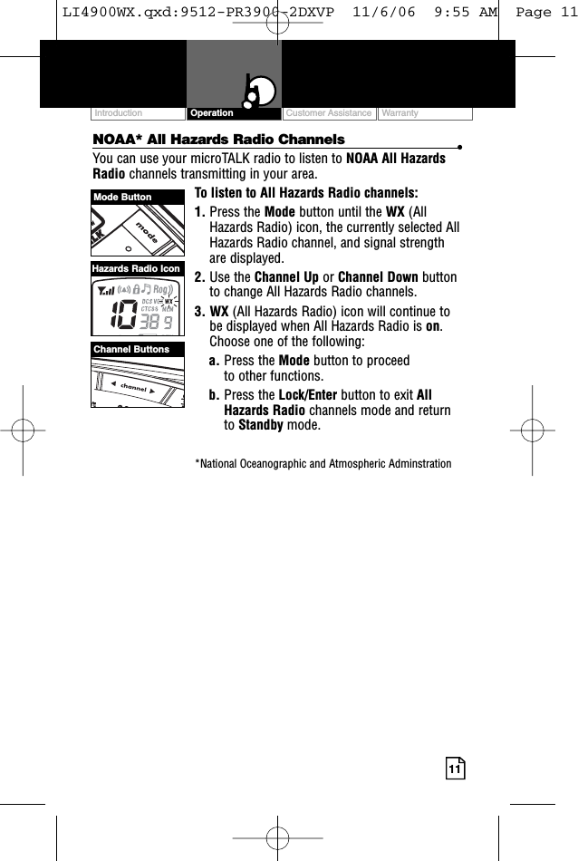 Customer Assistance WarrantyIntroduction Operation11NOAA* All Hazards Radio Channels •You can use your microTALK radio to listen to NOAA All HazardsRadio channels transmitting in your area.To listen to All Hazards Radio channels:1. Press the Mode button until the WX (AllHazards Radio) icon, the currently selected AllHazards Radio channel, and signal strengthare displayed.2. Use the Channel Up or Channel Down buttonto change All Hazards Radio channels.3. WX (All Hazards Radio) icon will continue tobe displayed when All Hazards Radio is on.Choose one of the following:a. Press the Mode button to proceed to other functions.b. Press the Lock/Enter button to exit AllHazards Radio channels mode and returnto Standby mode.*National Oceanographic and Atmospheric AdminstrationMode ButtonChannel ButtonsHazards Radio IconLI4900WX.qxd:9512-PR3900-2DXVP  11/6/06  9:55 AM  Page 11