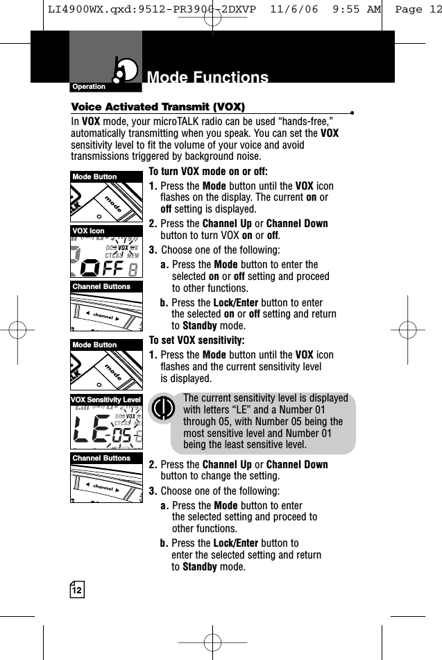 Mode ButtonMode ButtonChannel ButtonsChannel ButtonsVOX IconVOX Sensitivity Level12Mode FunctionsOperationVoice Activated Transmit (VOX) •In VOX mode, your microTALK radio can be used “hands-free,”automatically transmitting when you speak. You can set the VOXsensitivity level to fit the volume of your voice and avoidtransmissions triggered by background noise. To turn VOX mode on or off:1. Press the Mode button until the VOX iconflashes on the display. The current on or off setting is displayed.2. Press the Channel Up or Channel Downbutton to turn VOX on or off.3. Choose one of the following:a. Press the Mode button to enter theselected on or off setting and proceedto other functions.  b. Press the Lock/Enter button to enter the selected on or off setting and return to Standby mode. To set VOX sensitivity:1. Press the Mode button until the VOX iconflashes and the current sensitivity level is displayed. The current sensitivity level is displayedwith letters “LE” and a Number 01through 05, with Number 05 being themost sensitive level and Number 01 being the least sensitive level.2. Press the Channel Up or Channel Downbutton to change the setting.3. Choose one of the following:a. Press the Mode button to enter the selected setting and proceed to other functions.b. Press the Lock/Enter button to enter the selected setting and return to Standby mode.LI4900WX.qxd:9512-PR3900-2DXVP  11/6/06  9:55 AM  Page 12