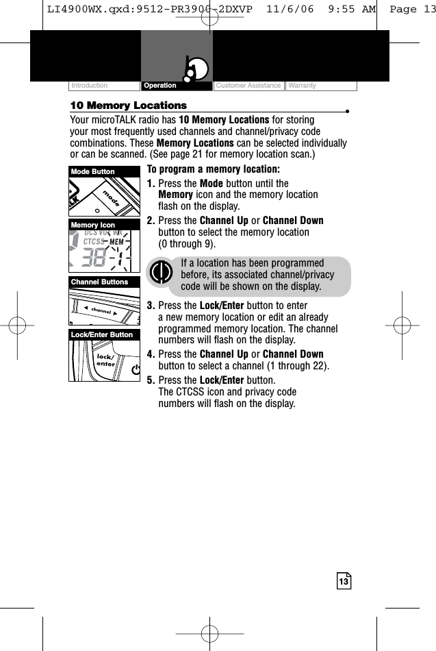 Customer Assistance WarrantyIntroduction13Operation10 Memory Locations •Your microTALK radio has 10 Memory Locations for storing your most frequently used channels and channel/privacy codecombinations. These Memory Locations can be selected individuallyor can be scanned. (See page 21 for memory location scan.)To program a memory location:1. Press the Mode button until the Memory icon and the memory location flash on the display.2. Press the Channel Up or Channel Downbutton to select the memory location (0 through 9).If a location has been programmedbefore, its associated channel/privacycode will be shown on the display.3. Press the Lock/Enter button to enter a new memory location or edit an alreadyprogrammed memory location. The channelnumbers will flash on the display.4. Press the Channel Up or Channel Downbutton to select a channel (1 through 22).5. Press the Lock/Enter button. The CTCSS icon and privacy code numbers will flash on the display.Mode ButtonChannel ButtonsMemory IconLock/Enter ButtonLI4900WX.qxd:9512-PR3900-2DXVP  11/6/06  9:55 AM  Page 13