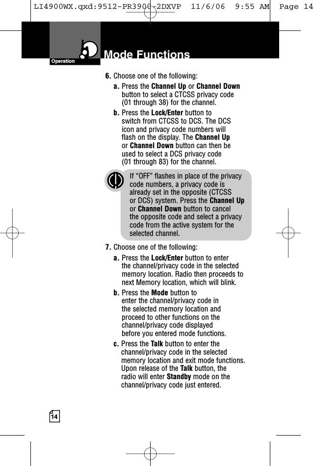 14Mode FunctionsOperation6. Choose one of the following:a. Press the Channel Up or Channel Downbutton to select a CTCSS privacy code (01 through 38) for the channel.b. Press the Lock/Enter button to switch from CTCSS to DCS. The DCS icon and privacy code numbers will flash on the display. The Channel Upor Channel Down button can then be used to select a DCS privacy code (01 through 83) for the channel.If “OFF” flashes in place of the privacy code numbers, a privacy code is already set in the opposite (CTCSS or DCS) system. Press the Channel Upor Channel Down button to cancel the opposite code and select a privacycode from the active system for theselected channel.7. Choose one of the following:a. Press the Lock/Enter button to enter the channel/privacy code in the selectedmemory location. Radio then proceeds tonext Memory location, which will blink. b. Press the Mode button to enter the channel/privacy code in the selected memory location and proceed to other functions on thechannel/privacy code displayed before you entered mode functions.c. Press the Talk button to enter thechannel/privacy code in the selectedmemory location and exit mode functions.Upon release of the Talk button, the radio will enter Standby mode on thechannel/privacy code just entered.LI4900WX.qxd:9512-PR3900-2DXVP  11/6/06  9:55 AM  Page 14