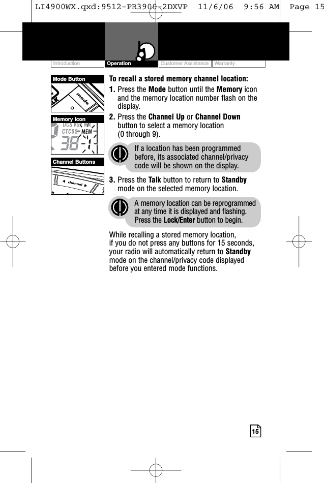 Customer Assistance WarrantyIntroduction15OperationTo recall a stored memory channel location:1. Press the Mode button until the Memory iconand the memory location number flash on thedisplay.2. Press the Channel Up or Channel Downbutton to select a memory location (0 through 9). If a location has been programmedbefore, its associated channel/privacycode will be shown on the display.3. Press the Talk button to return to Standbymode on the selected memory location.A memory location can be reprogrammedat any time it is displayed and flashing.Press the Lock/Enter button to begin.While recalling a stored memory location, if you do not press any buttons for 15 seconds,your radio will automatically return to Standbymode on the channel/privacy code displayedbefore you entered mode functions.Mode ButtonChannel ButtonsMemory IconLI4900WX.qxd:9512-PR3900-2DXVP  11/6/06  9:56 AM  Page 15