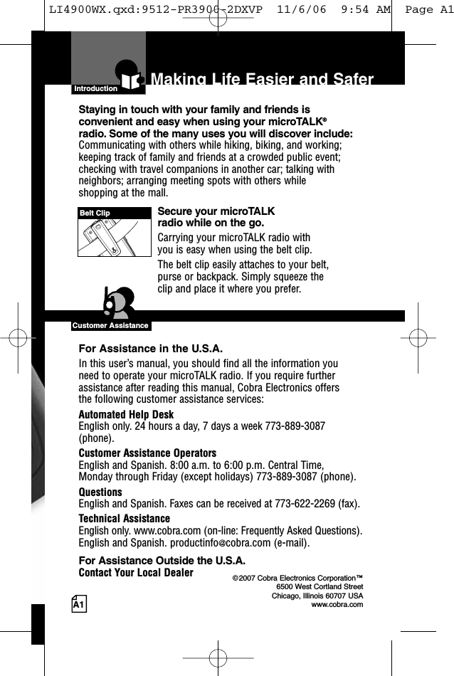 A1Making Life Easier and SaferIntroductionStaying in touch with your family and friends is convenient and easy when using your microTALK®radio. Some of the many uses you will discover include:Communicating with others while hiking, biking, and working;keeping track of family and friends at a crowded public event;checking with travel companions in another car; talking withneighbors; arranging meeting spots with others while shopping at the mall.Secure your microTALK radio while on the go.Carrying your microTALK radio with you is easy when using the belt clip. The belt clip easily attaches to your belt, purse or backpack. Simply squeeze the clip and place it where you prefer.For Assistance in the U.S.A. In this user’s manual, you should find all the information you need to operate your microTALK radio. If you require furtherassistance after reading this manual, Cobra Electronics offers the following customer assistance services:Automated Help Desk English only. 24 hours a day, 7 days a week 773-889-3087(phone). Customer Assistance OperatorsEnglish and Spanish. 8:00 a.m. to 6:00 p.m. Central Time, Monday through Friday (except holidays) 773-889-3087 (phone). QuestionsEnglish and Spanish. Faxes can be received at 773-622-2269 (fax). Technical AssistanceEnglish only. www.cobra.com (on-line: Frequently Asked Questions). English and Spanish. productinfo@cobra.com (e-mail).For Assistance Outside the U.S.A. Contact Your Local Dealer ©2007 Cobra Electronics Corporation™6500 West Cortland StreetChicago, Illinois 60707 USAwww.cobra.comCustomer AssistanceBelt ClipLI4900WX.qxd:9512-PR3900-2DXVP  11/6/06  9:54 AM  Page A1