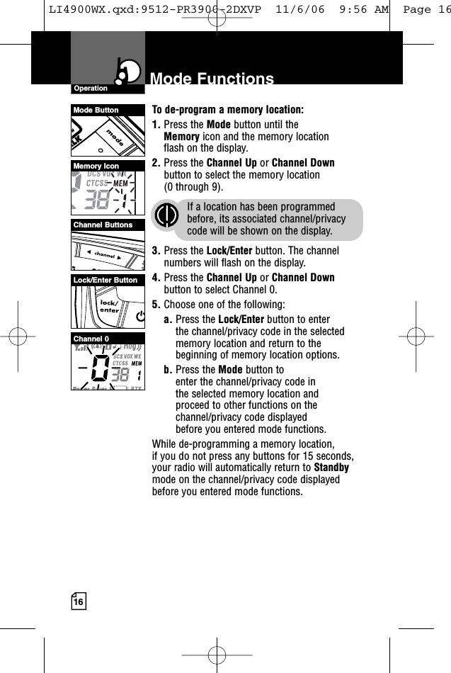 16Mode FunctionsOperationTo de-program a memory location:1. Press the Mode button until the Memory icon and the memory location flash on the display.2. Press the Channel Up or Channel Downbutton to select the memory location (0 through 9).If a location has been programmedbefore, its associated channel/privacycode will be shown on the display.3. Press the Lock/Enter button. The channelnumbers will flash on the display.4. Press the Channel Up or Channel Downbutton to select Channel 0.5. Choose one of the following:a. Press the Lock/Enter button to enter the channel/privacy code in the selectedmemory location and return to thebeginning of memory location options. b. Press the Mode button to enter the channel/privacy code in the selected memory location and proceed to other functions on thechannel/privacy code displayed before you entered mode functions.While de-programming a memory location, if you do not press any buttons for 15 seconds,your radio will automatically return to Standbymode on the channel/privacy code displayedbefore you entered mode functions.Mode ButtonChannel ButtonsMemory IconLock/Enter ButtonChannel 0LI4900WX.qxd:9512-PR3900-2DXVP  11/6/06  9:56 AM  Page 16