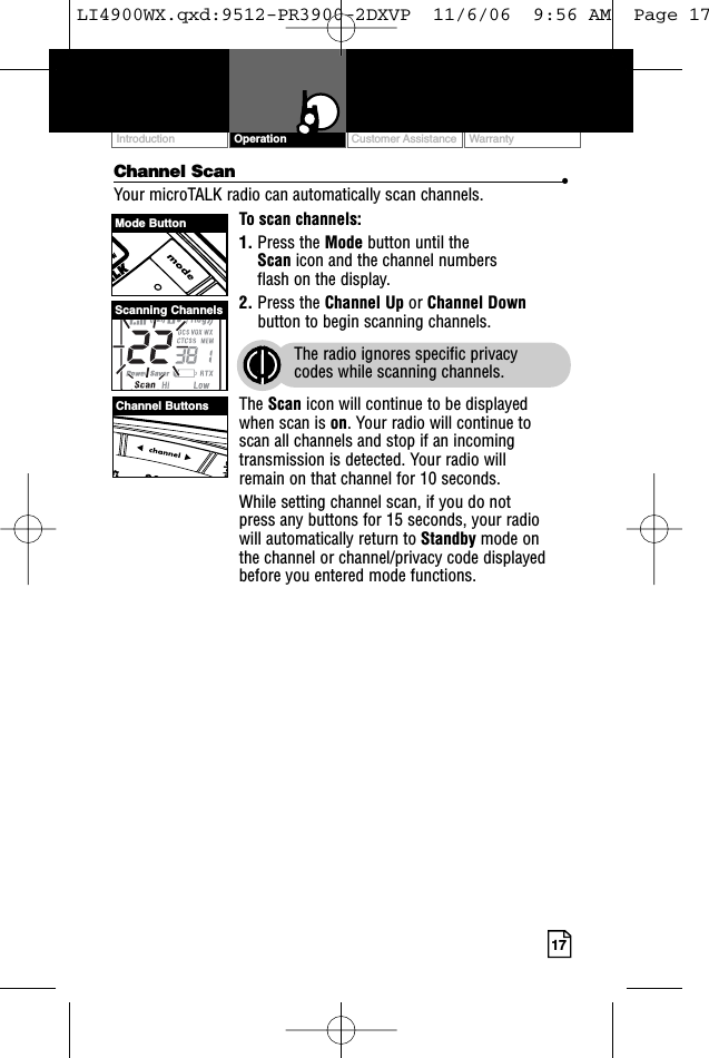 Customer Assistance WarrantyIntroduction17OperationChannel Scan •Your microTALK radio can automatically scan channels.To scan channels:1. Press the Mode button until the Scan icon and the channel numbers flash on the display.2. Press the Channel Up or Channel Downbutton to begin scanning channels.The radio ignores specific privacy codes while scanning channels.The Scan icon will continue to be displayed when scan is on. Your radio will continue to scan all channels and stop if an incomingtransmission is detected. Your radio will remain on that channel for 10 seconds. While setting channel scan, if you do not press any buttons for 15 seconds, your radio will automatically return to Standby mode on the channel or channel/privacy code displayedbefore you entered mode functions.Mode ButtonChannel ButtonsScanning ChannelsLI4900WX.qxd:9512-PR3900-2DXVP  11/6/06  9:56 AM  Page 17