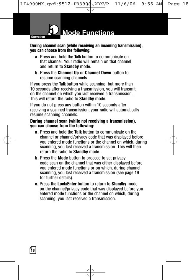 18Mode FunctionsOperationDuring channel scan (while receiving an incoming transmission), you can choose from the following:a. Press and hold the Talk button to communicate on that channel. Your radio will remain on that channel and return to Standby mode.b. Press the Channel Up or Channel Down button to resume scanning channels.If you press the Talk button while scanning, but more than 10 seconds after receiving a transmission, you will transmit on the channel on which you last received a transmission. This will return the radio to Standby mode.If you do not press any button within 10 seconds after receiving a scanned transmission, your radio will automaticallyresume scanning channels. During channel scan (while not receiving a transmission), you can choose from the following:a. Press and hold the Talk button to communicate on thechannel or channel/privacy code that was displayed beforeyou entered mode functions or the channel on which, duringscanning, you last received a transmission. This will thenreturn the radio to Standby mode.b. Press the Mode button to proceed to set privacy code scan on the channel that was either displayed before you entered mode functions or on which, during channelscanning, you last received a transmission (see page 19 for further details).c. Press the Lock/Enter button to return to Standby modeon the channel/privacy code that was displayed before youentered mode functions or the channel on which, duringscanning, you last received a transmission.LI4900WX.qxd:9512-PR3900-2DXVP  11/6/06  9:56 AM  Page 18