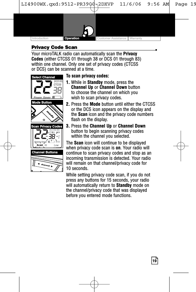 Customer Assistance WarrantyIntroduction19OperationPrivacy Code Scan •Your microTALK radio can automatically scan the Privacy Codes (either CTCSS 01 through 38 or DCS 01 through 83) within one channel. Only one set of privacy codes (CTCSS or DCS) can be scanned at a time.To scan privacy codes:1. While in Standby mode, press the Channel Up or Channel Down button to choose the channel on which you wish to scan privacy codes.2. Press the Mode button until either the CTCSSor the DCS icon appears on the display andthe Scan icon and the privacy code numbersflash on the display.3. Press the Channel Up or Channel Downbutton to begin scanning privacy codes within the channel you selected.The Scan icon will continue to be displayed when privacy code scan is on. Your radio willcontinue to scan privacy codes and stop as anincoming transmission is detected. Your radiowill remain on that channel/privacy code for 10 seconds. While setting privacy code scan, if you do notpress any buttons for 15 seconds, your radio will automatically return to Standby mode on the channel/privacy code that was displayedbefore you entered mode functions. Mode ButtonChannel ButtonsSelect ChannelScan Privacy CodesLI4900WX.qxd:9512-PR3900-2DXVP  11/6/06  9:56 AM  Page 19