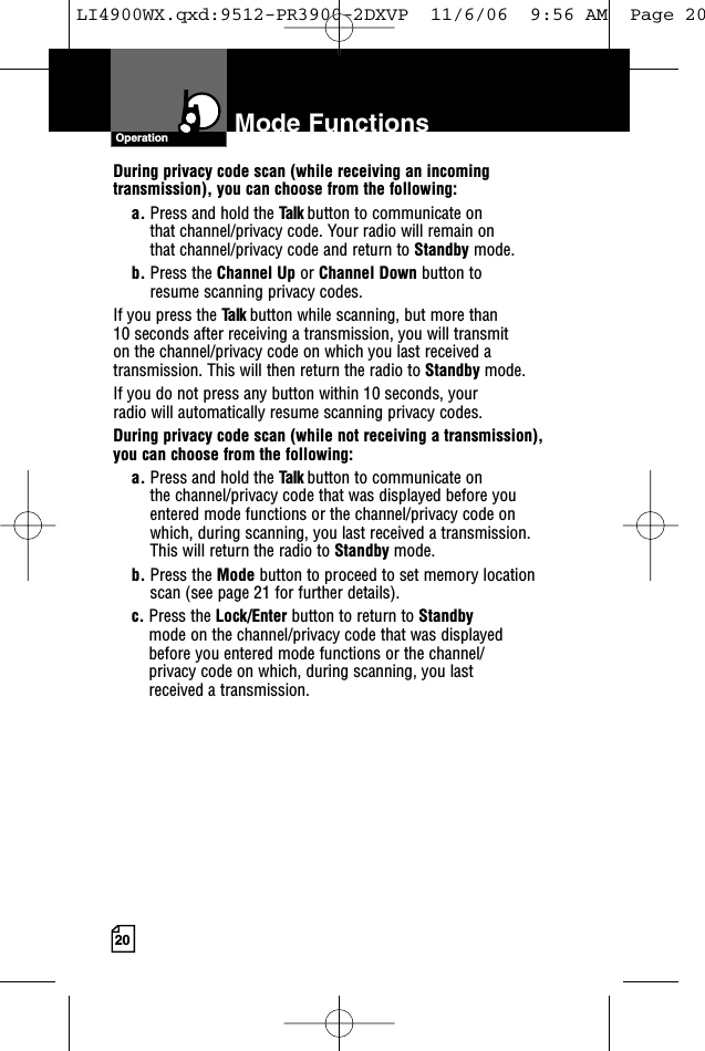 20OperationDuring privacy code scan (while receiving an incomingtransmission), you can choose from the following:a. Press and hold the Talk button to communicate on that channel/privacy code. Your radio will remain on that channel/privacy code and return to Standby mode.b. Press the Channel Up or Channel Down button to resume scanning privacy codes.If you press the Talk button while scanning, but more than 10 seconds after receiving a transmission, you will transmit on the channel/privacy code on which you last received atransmission. This will then return the radio to Standby mode.If you do not press any button within 10 seconds, your radio will automatically resume scanning privacy codes. During privacy code scan (while not receiving a transmission), you can choose from the following:a. Press and hold the Talk button to communicate on the channel/privacy code that was displayed before youentered mode functions or the channel/privacy code on which, during scanning, you last received a transmission. This will return the radio to Standby mode.b. Press the Mode button to proceed to set memory locationscan (see page 21 for further details).c. Press the Lock/Enter button to return to Standby mode on the channel/privacy code that was displayed before you entered mode functions or the channel/privacy code on which, during scanning, you last received a transmission.Mode FunctionsLI4900WX.qxd:9512-PR3900-2DXVP  11/6/06  9:56 AM  Page 20