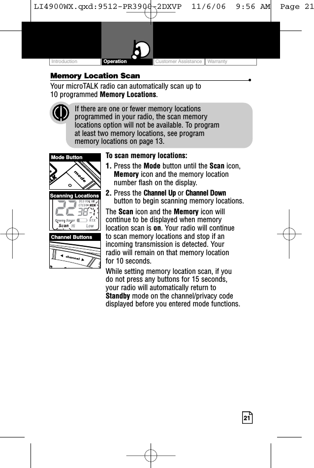 Customer Assistance WarrantyIntroduction21OperationMemory Location Scan •Your microTALK radio can automatically scan up to 10 programmed Memory Locations.If there are one or fewer memory locations programmed in your radio, the scan memory locations option will not be available. To program at least two memory locations, see program memory locations on page 13.To scan memory locations:1. Press the Mode button until the Scan icon,Memory icon and the memory locationnumber flash on the display.2. Press the Channel Up or Channel Downbutton to begin scanning memory locations.The Scan icon and the Memory icon willcontinue to be displayed when memory location scan is on. Your radio will continue to scan memory locations and stop if anincoming transmission is detected. Your radio will remain on that memory location for 10 seconds.While setting memory location scan, if you do not press any buttons for 15 seconds, your radio will automatically return to Standby mode on the channel/privacy codedisplayed before you entered mode functions.Mode ButtonChannel ButtonsScanning LocationsLI4900WX.qxd:9512-PR3900-2DXVP  11/6/06  9:56 AM  Page 21