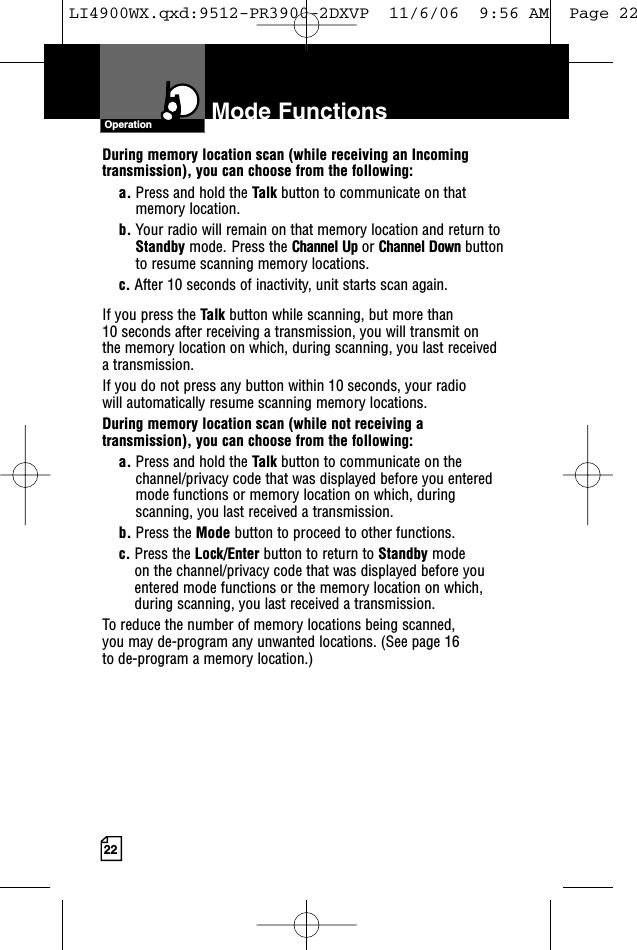 Mode Functions22During memory location scan (while receiving an Incomingtransmission), you can choose from the following:a. Press and hold the Talk button to communicate on thatmemory location.     b. Your radio will remain on that memory location and return toStandby mode. Press the Channel Up or Channel Down buttonto resume scanning memory locations.c. After 10 seconds of inactivity, unit starts scan again.If you press the Talk button while scanning, but more than 10 seconds after receiving a transmission, you will transmit on the memory location on which, during scanning, you last received a transmission. If you do not press any button within 10 seconds, your radio will automatically resume scanning memory locations. During memory location scan (while not receiving atransmission), you can choose from the following:a. Press and hold the Talk button to communicate on thechannel/privacy code that was displayed before you enteredmode functions or memory location on which, duringscanning, you last received a transmission. b. Press the Mode button to proceed to other functions.c. Press the Lock/Enter button to return to Standby modeon the channel/privacy code that was displayed before youentered mode functions or the memory location on which,during scanning, you last received a transmission.To reduce the number of memory locations being scanned, you may de-program any unwanted locations. (See page 16 to de-program a memory location.)OperationLI4900WX.qxd:9512-PR3900-2DXVP  11/6/06  9:56 AM  Page 22