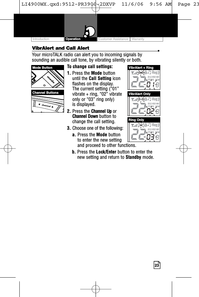 23VibrAlert and Call Alert •Your microTALK radio can alert you to incoming signals bysounding an audible call tone, by vibrating silently or both. To change call settings:1. Press the Mode button until the Call Setting icon flashes on the display. The current setting (“01” vibrate + ring, “02” vibrate only or “03” ring only) is displayed.2. Press the Channel Up or Channel Down button to change the call setting.3. Choose one of the following:a. Press the Mode button to enter the new setting and proceed to other functions.b. Press the Lock/Enter button to enter thenew setting and return to Standby mode.Customer Assistance WarrantyIntroduction OperationMode ButtonChannel ButtonsVibrAlert + RingVibrAlert OnlyRing OnlyLI4900WX.qxd:9512-PR3900-2DXVP  11/6/06  9:56 AM  Page 23