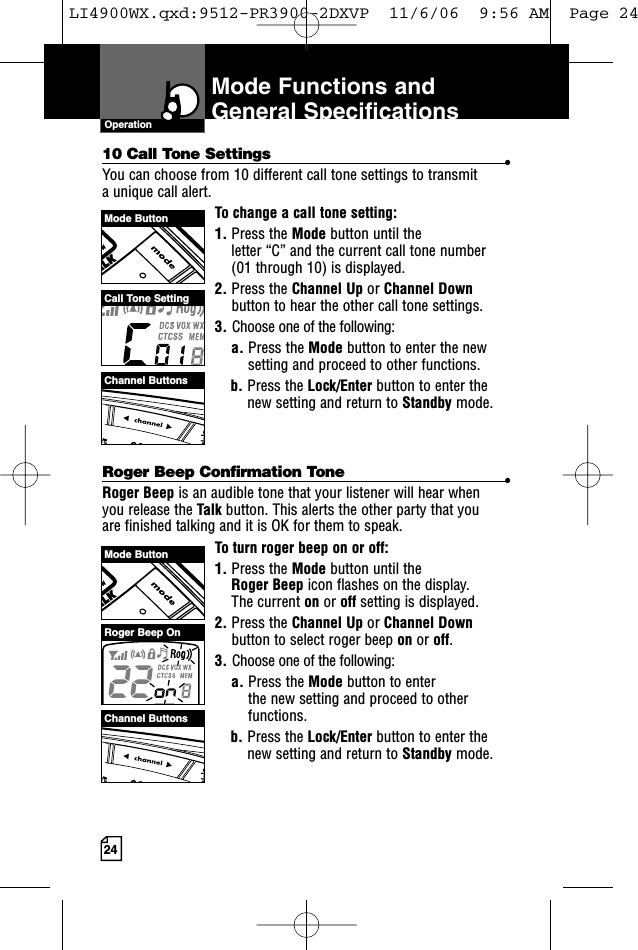 2410 Call Tone Settings •You can choose from 10 different call tone settings to transmit a unique call alert. To change a call tone setting:1. Press the Mode button until the letter “C” and the current call tone number (01 through 10) is displayed.2. Press the Channel Up or Channel Downbutton to hear the other call tone settings.3. Choose one of the following:a. Press the Mode button to enter the newsetting and proceed to other functions.b. Press the Lock/Enter button to enter thenew setting and return to Standby mode.Roger Beep Confirmation Tone •Roger Beep is an audible tone that your listener will hear when you release the Talk button. This alerts the other party that you are finished talking and it is OK for them to speak.To turn roger beep on or off:1. Press the Mode button until the Roger Beep icon flashes on the display. The current on or off setting is displayed.2. Press the Channel Up or Channel Downbutton to select roger beep on or off.3. Choose one of the following:a. Press the Mode button to enter the new setting and proceed to otherfunctions.b. Press the Lock/Enter button to enter thenew setting and return to Standby mode.Mode Functions andGeneral SpecificationsOperationMode ButtonMode ButtonChannel ButtonsChannel ButtonsCall Tone SettingRoger Beep OnLI4900WX.qxd:9512-PR3900-2DXVP  11/6/06  9:56 AM  Page 24