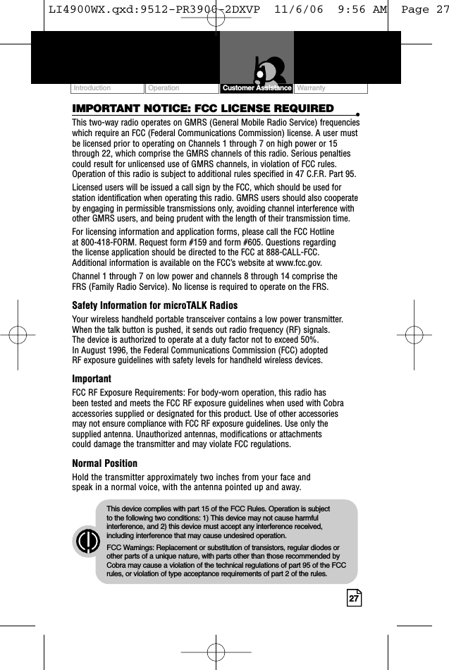 Customer Assistance WarrantyIntroduction27IMPORTANT NOTICE: FCC LICENSE REQUIRED •This two-way radio operates on GMRS (General Mobile Radio Service) frequencieswhich require an FCC (Federal Communications Commission) license. A user mustbe licensed prior to operating on Channels 1 through 7 on high power or 15through 22, which comprise the GMRS channels of this radio. Serious penaltiescould result for unlicensed use of GMRS channels, in violation of FCC rules.Operation of this radio is subject to additional rules specified in 47 C.F.R. Part 95. Licensed users will be issued a call sign by the FCC, which should be used forstation identification when operating this radio. GMRS users should also cooperateby engaging in permissible transmissions only, avoiding channel interference withother GMRS users, and being prudent with the length of their transmission time. For licensing information and application forms, please call the FCC Hotline at 800-418-FORM. Request form #159 and form #605. Questions regarding the license application should be directed to the FCC at 888-CALL-FCC. Additional information is available on the FCC’s website at www.fcc.gov.Channel 1 through 7 on low power and channels 8 through 14 comprise the FRS (Family Radio Service). No license is required to operate on the FRS.Safety Information for microTALK RadiosYour wireless handheld portable transceiver contains a low power transmitter.When the talk button is pushed, it sends out radio frequency (RF) signals. The device is authorized to operate at a duty factor not to exceed 50%. In August 1996, the Federal Communications Commission (FCC) adopted RF exposure guidelines with safety levels for handheld wireless devices. ImportantFCC RF Exposure Requirements: For body-worn operation, this radio has been tested and meets the FCC RF exposure guidelines when used with Cobraaccessories supplied or designated for this product. Use of other accessories may not ensure compliance with FCC RF exposure guidelines. Use only thesupplied antenna. Unauthorized antennas, modifications or attachments could damage the transmitter and may violate FCC regulations. Normal PositionHold the transmitter approximately two inches from your face and speak in a normal voice, with the antenna pointed up and away.This device complies with part 15 of the FCC Rules. Operation is subject to the following two conditions: 1) This device may not cause harmfulinterference, and 2) this device must accept any interference received,including interference that may cause undesired operation.FCC Warnings: Replacement or substitution of transistors, regular diodes orother parts of a unique nature, with parts other than those recommended byCobra may cause a violation of the technical regulations of part 95 of the FCCrules, or violation of type acceptance requirements of part 2 of the rules.Customer AssistanceOperationLI4900WX.qxd:9512-PR3900-2DXVP  11/6/06  9:56 AM  Page 27