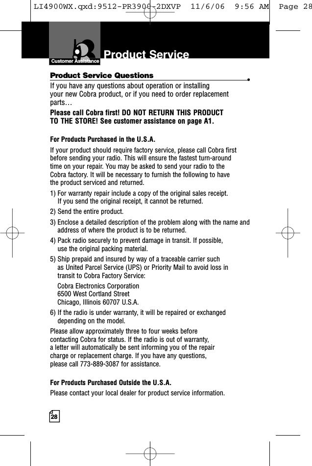 28Product Service Product Service Questions •If you have any questions about operation or installing your new Cobra product, or if you need to order replacementparts… Please call Cobra first! DO NOT RETURN THIS PRODUCT TO THE STORE! See customer assistance on page A1.For Products Purchased in the U.S.A.If your product should require factory service, please call Cobra first before sending your radio. This will ensure the fastest turn-around time on your repair. You may be asked to send your radio to the Cobra factory. It will be necessary to furnish the following to have the product serviced and returned.1) For warranty repair include a copy of the original sales receipt. If you send the original receipt, it cannot be returned. 2) Send the entire product. 3) Enclose a detailed description of the problem along with the name andaddress of where the product is to be returned. 4) Pack radio securely to prevent damage in transit. If possible, use the original packing material. 5) Ship prepaid and insured by way of a traceable carrier such as United Parcel Service (UPS) or Priority Mail to avoid loss in transit to Cobra Factory Service: Cobra Electronics Corporation 6500 West Cortland StreetChicago, Illinois 60707 U.S.A. 6) If the radio is under warranty, it will be repaired or exchangeddepending on the model. Please allow approximately three to four weeks before contacting Cobra for status. If the radio is out of warranty, a letter will automatically be sent informing you of the repair charge or replacement charge. If you have any questions, please call 773-889-3087 for assistance.For Products Purchased Outside the U.S.A.Please contact your local dealer for product service information.Customer AssistanceCustomer AssistanceLI4900WX.qxd:9512-PR3900-2DXVP  11/6/06  9:56 AM  Page 28