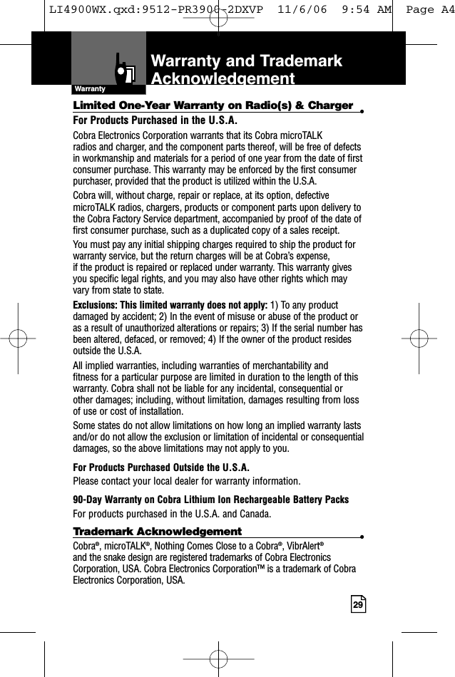 29IntroductionLimited One-Year Warranty on Radio(s) &amp; Charger •For Products Purchased in the U.S.A.Cobra Electronics Corporation warrants that its Cobra microTALK radios and charger, and the component parts thereof, will be free of defectsin workmanship and materials for a period of one year from the date of firstconsumer purchase. This warranty may be enforced by the first consumerpurchaser, provided that the product is utilized within the U.S.A. Cobra will, without charge, repair or replace, at its option, defectivemicroTALK radios, chargers, products or component parts upon delivery tothe Cobra Factory Service department, accompanied by proof of the date offirst consumer purchase, such as a duplicated copy of a sales receipt. You must pay any initial shipping charges required to ship the product forwarranty service, but the return charges will be at Cobra’s expense, if the product is repaired or replaced under warranty. This warranty givesyou specific legal rights, and you may also have other rights which mayvary from state to state.Exclusions: This limited warranty does not apply: 1) To any productdamaged by accident; 2) In the event of misuse or abuse of the product oras a result of unauthorized alterations or repairs; 3) If the serial number hasbeen altered, defaced, or removed; 4) If the owner of the product residesoutside the U.S.A.All implied warranties, including warranties of merchantability and fitness for a particular purpose are limited in duration to the length of thiswarranty. Cobra shall not be liable for any incidental, consequential orother damages; including, without limitation, damages resulting from lossof use or cost of installation. Some states do not allow limitations on how long an implied warranty lastsand/or do not allow the exclusion or limitation of incidental or consequentialdamages, so the above limitations may not apply to you.For Products Purchased Outside the U.S.A.Please contact your local dealer for warranty information.90-Day Warranty on Cobra Lithium Ion Rechargeable Battery PacksFor products purchased in the U.S.A. and Canada.Trademark Acknowledgement •Cobra®, microTALK®, Nothing Comes Close to a Cobra®, VibrAlert®and the snake design are registered trademarks of Cobra ElectronicsCorporation, USA. Cobra Electronics Corporation™ is a trademark of CobraElectronics Corporation, USA.WarrantyWarranty and TrademarkAcknowledgementLI4900WX.qxd:9512-PR3900-2DXVP  11/6/06  9:54 AM  Page A4