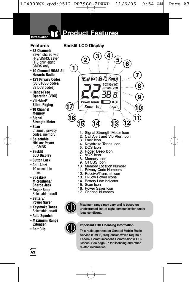 A3Product FeaturesIntroductionBacklit LCD DisplayImportant FCC Licensing InformationThis radio operates on General Mobile RadioService (GMRS) frequencies which require aFederal Communications Commission (FCC)license. See page 27 for licensing and other related information.Maximum range may vary and is based onunobstructed line-of-sight communication underideal conditions.Features• 22 ChannelsSeven shared withFRS/GMRS, seven FRS only, eight GMRS only• 10 Channel NOAA AllHazards Radio•121 Privacy Codes(38 CTCSS codes/83 DCS codes)• Hands-Free Operation (VOX)• VibrAlert®Silent Paging• 10 Channel Memory• Signal Strength Meter• ScanChannel, privacy codes, memory• Selectable Hi•Low Power In GMRS• Backlit LCD Display• Button Lock• Call Alert 10 selectable tones• Speaker/Microphone/Charge Jack• Roger BeepSelectable on/off• Battery/Power Saver• Keystroke TonesSelectable on/off• Auto Squelch• Maximum RangeExtender•Belt Clip123468912141517 10131. Signal Strength Meter Icon2. Call Alert and VibrAlert Icon3. Lock Icon4. Keystroke Tones Icon5. DCS Icon6. Roger Beep Icon7. VOX Icon8. Memory Icon9. CTCSS Icon10. Memory Location Number11. Privacy Code Numbers12. Receive/Transmit Icon13. Hi-Low Power Icons14. Battery Low Indicator15. Scan Icon16. Power Saver Icon17. Channel Numbers571116LI4900WX.qxd:9512-PR3900-2DXVP  11/6/06  9:54 AM  Page A3