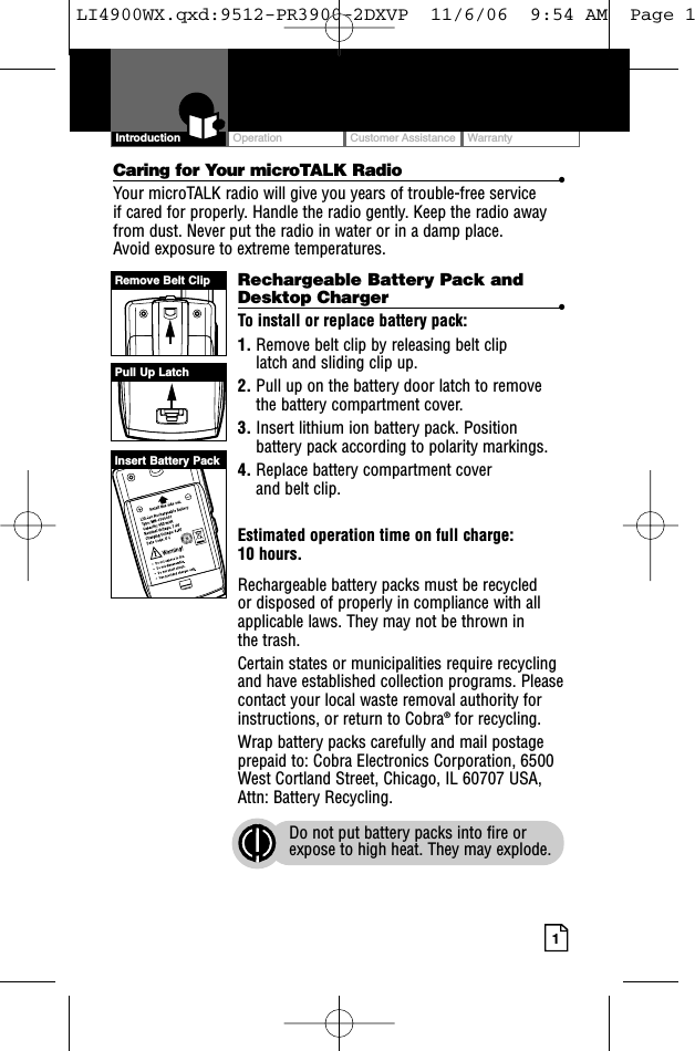 OperationCustomer AssistanceWarranty1IntroductionCaring for Your microTALK Radio •Your microTALK radio will give you years of trouble-free service if cared for properly. Handle the radio gently. Keep the radio awayfrom dust. Never put the radio in water or in a damp place. Avoid exposure to extreme temperatures.Rechargeable Battery Pack andDesktop Charger  •To install or replace battery pack:1. Remove belt clip by releasing belt clip latch and sliding clip up.2. Pull up on the battery door latch to removethe battery compartment cover.3. Insert lithium ion battery pack. Positionbattery pack according to polarity markings.4. Replace battery compartment cover and belt clip.Estimated operation time on full charge: 10 hours.Rechargeable battery packs must be recycled or disposed of properly in compliance with allapplicable laws. They may not be thrown in the trash. Certain states or municipalities require recyclingand have established collection programs. Pleasecontact your local waste removal authority forinstructions, or return to Cobra®for recycling. Wrap battery packs carefully and mail postageprepaid to: Cobra Electronics Corporation, 6500West Cortland Street, Chicago, IL 60707 USA,Attn: Battery Recycling.Do not put battery packs into fire orexpose to high heat. They may explode.Pull Up LatchRemove Belt ClipInsert Battery PackLI4900WX.qxd:9512-PR3900-2DXVP  11/6/06  9:54 AM  Page 1