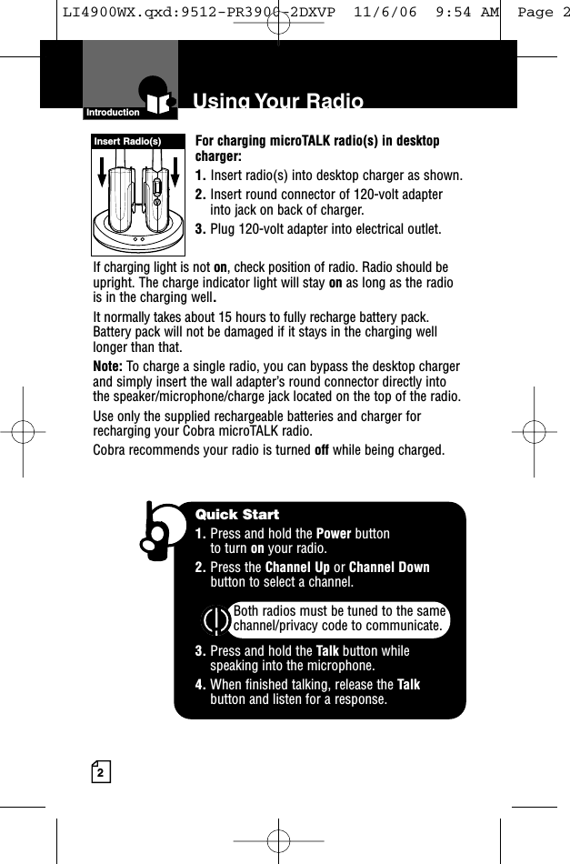 2For charging microTALK radio(s) in desktopcharger:1. Insert radio(s) into desktop charger as shown. 2. Insert round connector of 120-volt adapterinto jack on back of charger.3. Plug 120-volt adapter into electrical outlet.If charging light is not on, check position of radio. Radio should beupright. The charge indicator light will stay on as long as the radiois in the charging well.It normally takes about 15 hours to fully recharge battery pack. Battery pack will not be damaged if it stays in the charging welllonger than that. Note: To charge a single radio, you can bypass the desktop chargerand simply insert the wall adapter’s round connector directly intothe speaker/microphone/charge jack located on the top of the radio.Use only the supplied rechargeable batteries and charger forrecharging your Cobra microTALK radio.Cobra recommends your radio is turned off while being charged.Introduction Using Your RadioInsert Radio(s)Quick Start1. Press and hold the Power button to turn on your radio.2. Press the Channel Up or Channel Downbutton to select a channel.Both radios must be tuned to the samechannel/privacy code to communicate.3. Press and hold the Talk button while speaking into the microphone.4. When finished talking, release the Talkbutton and listen for a response.LI4900WX.qxd:9512-PR3900-2DXVP  11/6/06  9:54 AM  Page 2