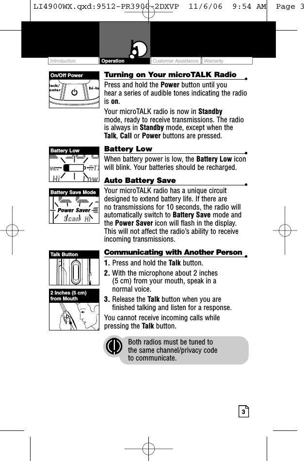 3Turning on Your microTALK Radio •Press and hold the Power button until you hear a series of audible tones indicating the radiois on.Your microTALK radio is now in Standby mode, ready to receive transmissions. The radiois always in Standby mode, except when theTalk, Call or Power buttons are pressed.Battery Low •When battery power is low, the Battery Low iconwill blink. Your batteries should be recharged.Auto Battery Save •Your microTALK radio has a unique circuitdesigned to extend battery life. If there are no transmissions for 10 seconds, the radio willautomatically switch to Battery Save mode andthe Power Saver icon will flash in the display.This will not affect the radio’s ability to receiveincoming transmissions.Communicating with Another Person •1. Press and hold the Talk button.2. With the microphone about 2 inches (5 cm) from your mouth, speak in a normal voice.3. Release the Talk button when you are finished talking and listen for a response.You cannot receive incoming calls while pressing the Talk button.Both radios must be tuned to the same channel/privacy code to communicate.Customer Assistance WarrantyIntroduction OperationOn/Off PowerBattery LowBattery Save ModeTalk Button2 Inches (5 cm)from MouthLI4900WX.qxd:9512-PR3900-2DXVP  11/6/06  9:54 AM  Page 3