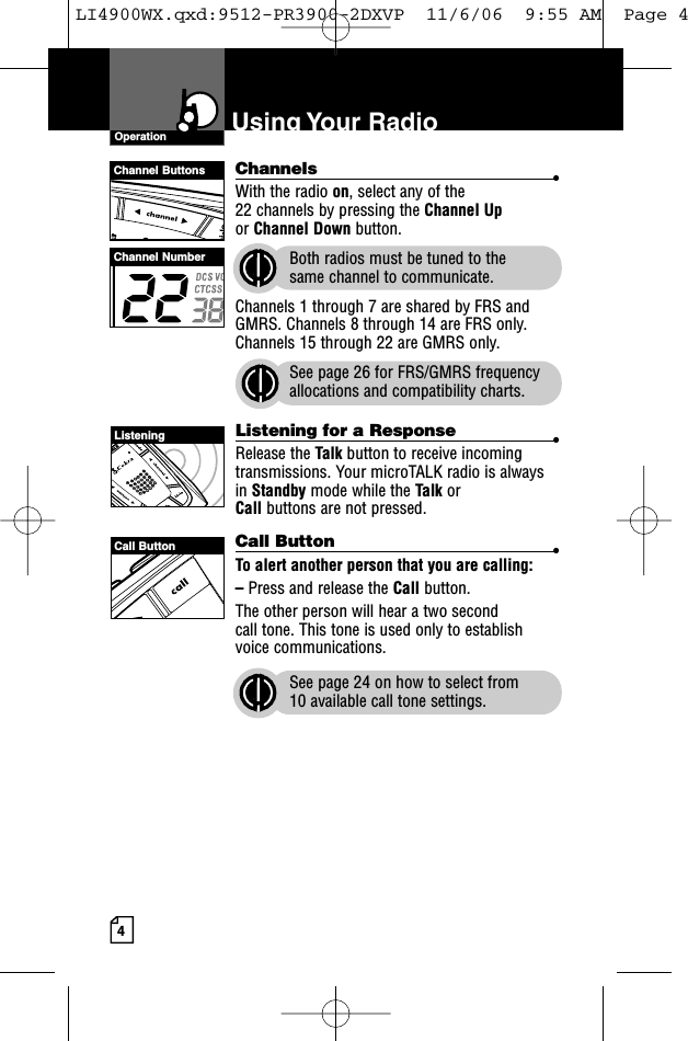 4Using Your  RadioChannels •With the radio on, select any of the 22 channels by pressing the Channel Upor Channel Down button. Both radios must be tuned to the same channel to communicate.Channels 1 through 7 are shared by FRS andGMRS. Channels 8 through 14 are FRS only.Channels 15 through 22 are GMRS only.See page 26 for FRS/GMRS frequencyallocations and compatibility charts.Listening for a Response •Release the Talk button to receive incomingtransmissions. Your microTALK radio is alwaysin Standby mode while the Talk or Call buttons are not pressed.Call Button •To alert another person that you are calling:–Press and release the Call button. The other person will hear a two second call tone. This tone is used only to establishvoice communications.See page 24 on how to select from 10 available call tone settings.OperationChannel ButtonsChannel NumberListeningCall ButtonLI4900WX.qxd:9512-PR3900-2DXVP  11/6/06  9:55 AM  Page 4