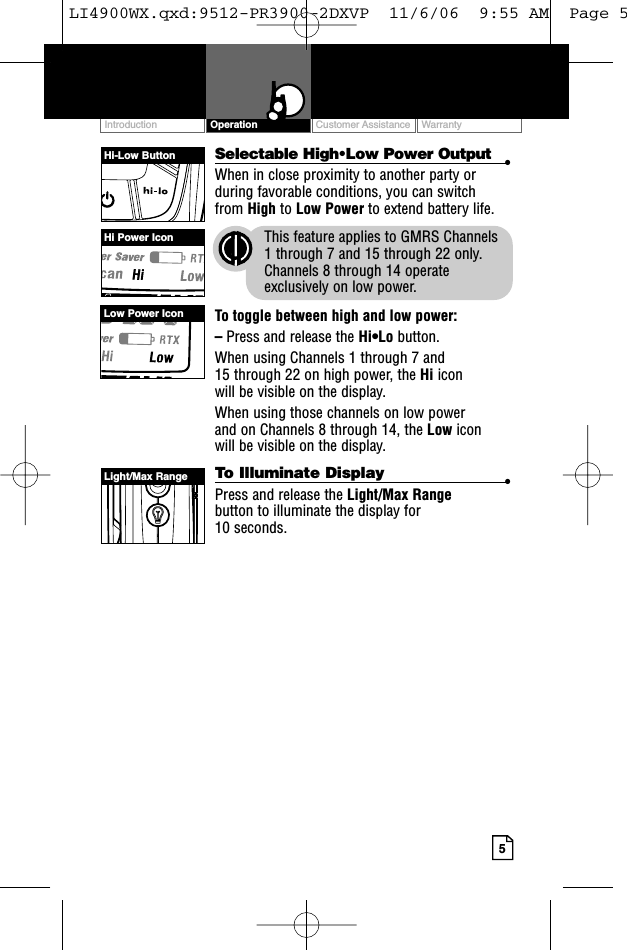 Customer Assistance WarrantyIntroduction5OperationSelectable High•Low Power Output •When in close proximity to another party orduring favorable conditions, you can switch from High to Low Power to extend battery life.This feature applies to GMRS Channels 1 through 7 and 15 through 22 only.Channels 8 through 14 operateexclusively on low power.To toggle between high and low power:–Press and release the Hi•Lo button.When using Channels 1 through 7 and 15 through 22 on high power, the Hi icon will be visible on the display.When using those channels on low power and on Channels 8 through 14, the Low icon will be visible on the display. To Illuminate Display •Press and release the Light/Max Rangebutton to illuminate the display for 10 seconds.Hi-Low ButtonHi Power IconLow Power IconLight/Max RangeLI4900WX.qxd:9512-PR3900-2DXVP  11/6/06  9:55 AM  Page 5