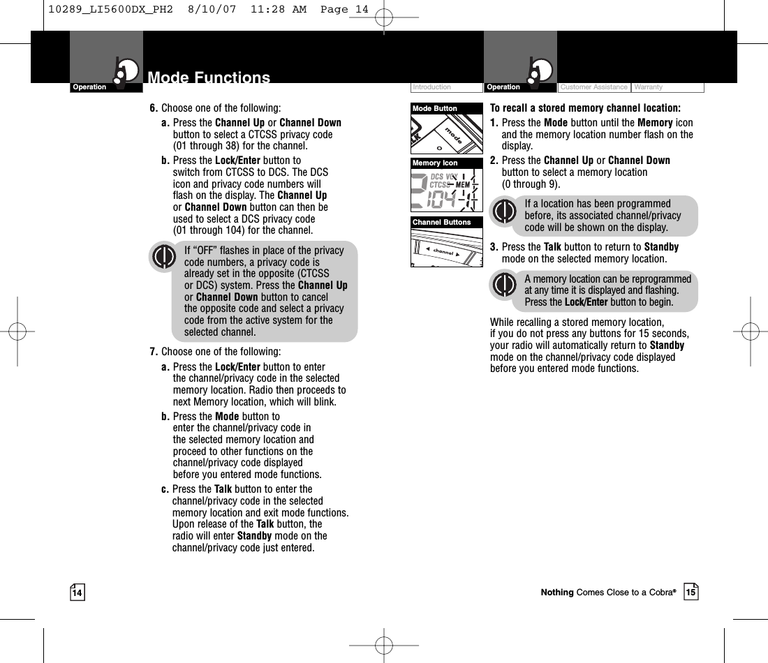 Intro Operation CustomerAssistanceWarrantyNoticeMain IconsSecondary IconsIntro Operation CustomerAssistanceWarrantyNoticeMain IconsSecondary IconsCustomer Assistance WarrantyIntroduction15OperationIntro Operation CustomerAssistanceWarrantyNoticeMain IconsSecondary Icons14Mode FunctionsOperationIntro Operation CustomerAssistanceWarrantyNoticeMain IconsSecondary IconsTo recall a stored memory channel location:1. Press the Mode button until the Memory iconand the memory location number flash on thedisplay.2. Press the Channel Up or Channel Downbutton to select a memory location (0 through 9). If a location has been programmedbefore, its associated channel/privacycode will be shown on the display.3. Press the Talk button to return to Standbymode on the selected memory location.Amemory location can be reprogrammedat any time it is displayed and flashing.Press the Lock/Enter button to begin.While recalling a stored memorylocation, if you do not press any buttons for 15 seconds,your radio will automatically return to Standbymode on the channel/privacy code displayedbefore you entered mode functions.Intro Operation CustomerAssistanceWarrantyNoticeMain IconsSecondary Icons6. Choose one of the following:a. Press the Channel Up or Channel Downbutton to select a CTCSS privacy code (01 through 38) for the channel.b. Press the Lock/Enter button to switch from CTCSS to DCS. The DCS icon and privacy code numbers will flash on the display. The Channel Upor Channel Down button can then be used to select a DCS privacy code (01 through 104) for the channel.If “OFF” flashes in place of the privacy code numbers, a privacy code is already set in the opposite (CTCSS or DCS) system. Press the Channel Upor Channel Down button to cancel the opposite code and select a privacycode from the active system for theselected channel.7. Choose one of the following:a. Press the Lock/Enter button to enter the channel/privacy code in the selectedmemory location. Radio then proceeds tonext Memory location, which will blink. b. Press the Mode button to enter the channel/privacy code in the selected memorylocation and proceed to other functions on thechannel/privacy code displayed before you entered mode functions.c. Press the Talk button to enter thechannel/privacy code in the selectedmemory location and exit mode functions.Upon release of the Talk button, the radio will enter Standby mode on thechannel/privacy code just entered.Mode ButtonChannel ButtonsMemory IconNothing Comes Close to a Cobra®10289_LI5600DX_PH2  8/10/07  11:28 AM  Page 14