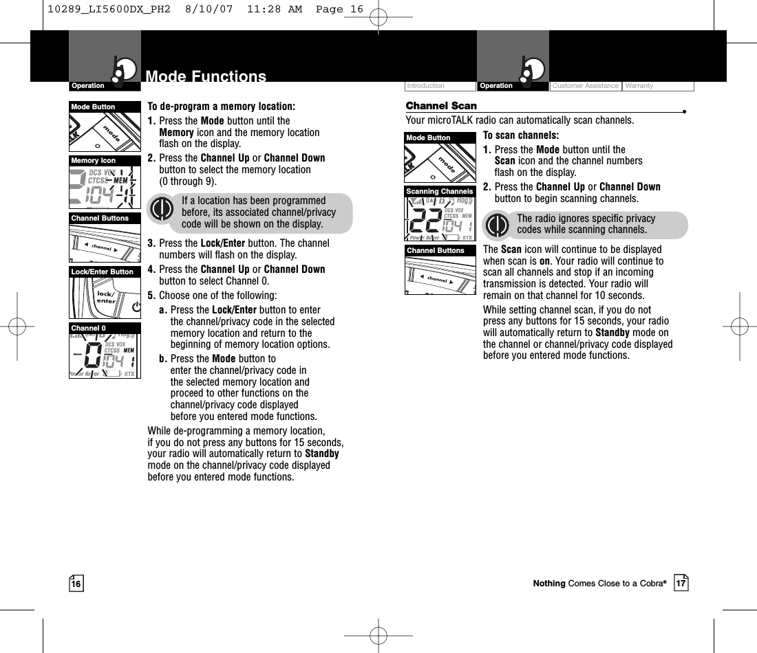 Intro Operation CustomerAssistanceWarrantyNoticeMain IconsSecondary IconsIntro Operation CustomerAssistanceWarrantyNoticeMain IconsSecondary IconsCustomer Assistance WarrantyIntroduction17OperationIntro Operation CustomerAssistanceWarrantyNoticeMain IconsSecondary Icons16Mode FunctionsOperationIntro Operation CustomerAssistanceWarrantyNoticeMain IconsSecondary IconsChannel Scan •Your microTALK radio can automatically scan channels.To scan channels:1. Press the Mode button until the Scan icon and the channel numbers flash on the display.2. Press the Channel Up or Channel Downbutton to begin scanning channels.The radio ignores specific privacy codes while scanning channels.The Scan icon will continue to be displayed when scan is on.Your radio will continue to scan all channels and stop if an incomingtransmission is detected. Your radio will remain on that channel for 10 seconds. While setting channel scan, if you do not press any buttons for 15 seconds, your radio will automatically return to Standby mode on the channel or channel/privacy code displayedbefore you entered mode functions.To de-program a memory location:1. Press the Mode button until the Memory icon and the memory location flash on the display.2. Press the Channel Up or Channel Downbutton to select the memory location (0 through 9).If a location has been programmedbefore, its associated channel/privacycode will be shown on the display.3. Press the Lock/Enter button. The channelnumbers will flash on the display.4. Press the Channel Up or Channel Downbutton to select Channel 0.5. Choose one of the following:a. Press the Lock/Enter button to enter the channel/privacy code in the selectedmemorylocation and return to thebeginning of memorylocation options. b. Press the Mode button to enter the channel/privacy code in the selected memorylocation and proceed to other functions on thechannel/privacy code displayed before you entered mode functions.While de-programming a memorylocation, if you do not press any buttons for 15 seconds,your radio will automatically return to Standbymode on the channel/privacy code displayedbefore you entered mode functions.Mode ButtonChannel ButtonsScanning ChannelsMode ButtonChannel ButtonsMemory IconLock/Enter ButtonChannel 0Nothing Comes Close to a Cobra®10289_LI5600DX_PH2  8/10/07  11:28 AM  Page 16