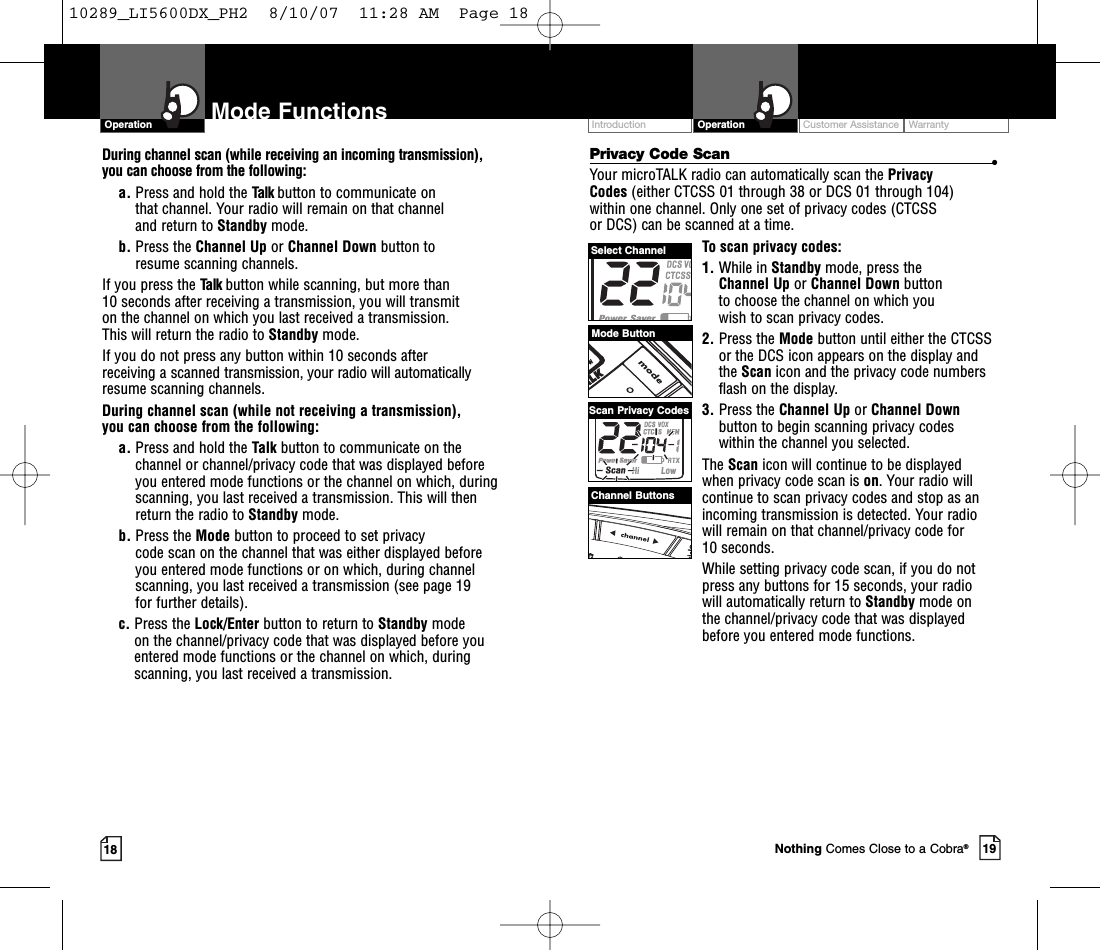 Customer Assistance WarrantyIntroduction19OperationIntro Operation CustomerAssistanceWarrantyNoticeMain IconsSecondary Icons18Mode FunctionsOperationIntro Operation CustomerAssistanceWarrantyNoticeMain IconsSecondary IconsPrivacy Code Scan •Your microTALK radio can automatically scan the Privacy Codes (either CTCSS 01 through 38 or DCS 01 through 104) within one channel. Only one set of privacy codes (CTCSS or DCS) can be scanned at a time.To scan privacy codes:1. While in Standby mode, press the Channel Up or Channel Down button to choose the channel on which you wish to scan privacy codes.2. Press the Mode button until either the CTCSSor the DCS icon appears on the display andthe Scan icon and the privacy code numbersflash on the display.3. Press the Channel Up or Channel Downbutton to begin scanning privacy codes within the channel you selected.The Scan icon will continue to be displayed when privacy code scan is on.Your radio willcontinue to scan privacy codes and stop as anincoming transmission is detected. Your radiowill remain on that channel/privacy code for 10 seconds. While setting privacy code scan, if you do notpress any buttons for 15 seconds, your radio will automatically return to Standby mode on the channel/privacy code that was displayedbefore you entered mode functions. During channel scan (while receiving an incoming transmission), you can choose from the following:a. Press and hold the Talk button to communicate on that channel. Your radio will remain on that channel and return to Standby mode.b. Press the Channel Up or Channel Down button to resume scanning channels.If you press the Talk button while scanning, but more than 10 seconds after receiving a transmission, you will transmit on the channel on which you last received a transmission. This will return the radio to Standby mode.If you do not press any button within 10 seconds after receiving a scanned transmission, your radio will automaticallyresume scanning channels. During channel scan (while not receiving a transmission), you can choose from the following:a. Press and hold the Talk button to communicate on thechannel or channel/privacy code that was displayed beforeyou entered mode functions or the channel on which, duringscanning, you last received a transmission. This will thenreturn the radio to Standby mode.b. Press the Mode button to proceed to set privacy code scan on the channel that was either displayed before you entered mode functions or on which, during channelscanning, you last received a transmission (see page 19 for further details).c. Press the Lock/Enter button to return to Standby modeon the channel/privacy code that was displayed before youentered mode functions or the channel on which, duringscanning, you last received a transmission.Mode ButtonChannel ButtonsSelect ChannelScan Privacy CodesNothing Comes Close to a Cobra®10289_LI5600DX_PH2  8/10/07  11:28 AM  Page 18