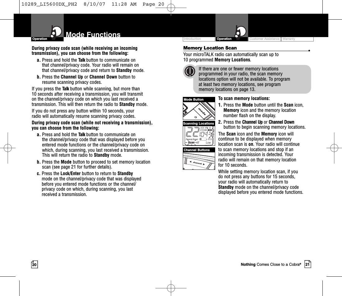 Intro Operation CustomerAssistanceWarrantyNoticeSecondary IconsCustomer Assistance WarrantyIntroduction21OperationIntro Operation CustomerAssistanceWarrantyNoticeMain IconsSecondary Icons20OperationIntro Operation CustomerAssistanceWarrantyNoticeMain IconsSecondary IconsMemory Location Scan •Your microTALK radio can automatically scan up to 10 programmed Memory Locations.If there are one or fewer memory locations programmed in your radio, the scan memory locations option will not be available. To program at least two memory locations, see program memory locations on page 13.To scan memory locations:1. Press the Mode button until the Scan icon,Memoryicon and the memorylocationnumber flash on the display.2. Press the Channel Up or Channel Downbutton to begin scanning memory locations.The Scan icon and the Memory icon willcontinue to be displayed when memorylocation scan is on.Your radio will continue to scan memory locations and stop if anincoming transmission is detected. Your radio will remain on that memorylocation for 10 seconds.While setting memory location scan, if you do not press any buttons for 15 seconds, your radio will automatically return to Standby mode on the channel/privacy codedisplayed before you entered mode functions.During privacy code scan (while receiving an incomingtransmission), you can choose from the following:a. Press and hold the Talk button to communicate on that channel/privacy code. Your radio will remain on that channel/privacy code and return to Standby mode.b. Press the Channel Up or Channel Down button to resume scanning privacy codes.If you press the Talk button while scanning, but more than 10 seconds after receiving a transmission, you will transmit on the channel/privacy code on which you last received atransmission. This will then return the radio to Standby mode.If you do not press any button within 10 seconds, your radio will automatically resume scanning privacy codes. During privacy code scan (while not receiving a transmission), you can choose from the following:a. Press and hold the Talk button to communicate on the channel/privacy code that was displayed before youentered mode functions or the channel/privacy code on which, during scanning, you last received a transmission. This will return the radio to Standby mode.b. Press the Mode button to proceed to set memorylocationscan (see page 21 for further details).c. Press the Lock/Enter button to return to Standby mode on the channel/privacy code that was displayed before you entered mode functions or the channel/privacy code on which, during scanning, you last received a transmission.Mode FunctionsMode ButtonChannel ButtonsScanning LocationsNothing Comes Close to a Cobra®10289_LI5600DX_PH2  8/10/07  11:28 AM  Page 20
