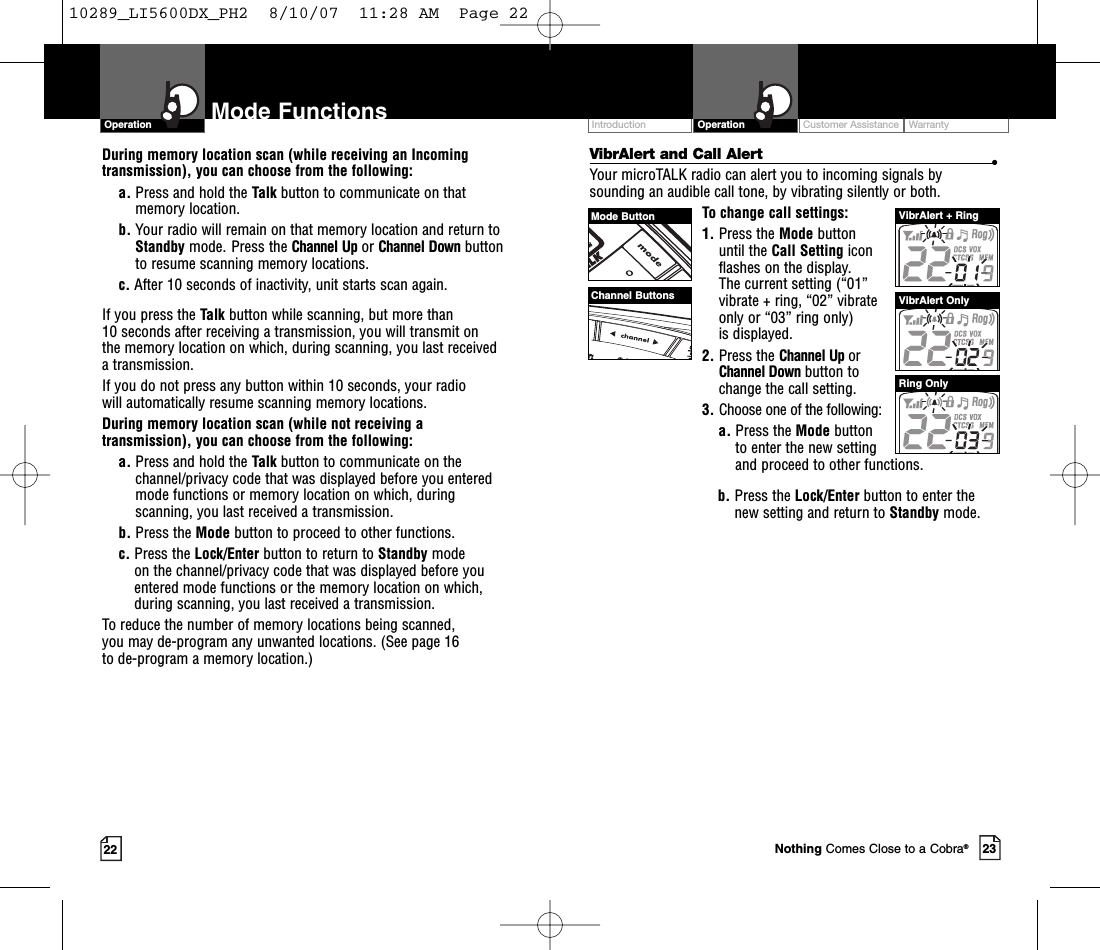 23Mode Functions22VibrAlert and Call Alert •Your microTALK radio can alert you to incoming signals bysounding an audible call tone, by vibrating silently or both. To change call settings:1. Press the Mode button until the Call Setting icon flashes on the display. The current setting (“01” vibrate + ring, “02” vibrate only or “03” ring only) is displayed.2. Press the Channel Up or Channel Down button to change the call setting.3. Choose one of the following:a. Press the Mode button to enter the new setting and proceed to other functions.b. Press the Lock/Enter button to enter thenew setting and return to Standby mode.During memory location scan (while receiving an Incomingtransmission), you can choose from the following:a. Press and hold the Talk button to communicate on thatmemory location.     b. Your radio will remain on that memory location and return toStandby mode. Press the Channel Up or Channel Down buttonto resume scanning memory locations.c. After 10 seconds of inactivity, unit starts scan again.If you press the Talk button while scanning, but more than 10 seconds after receiving a transmission, you will transmit on the memory location on which, during scanning, you last received atransmission. If you do not press any button within 10 seconds, your radio will automatically resume scanning memory locations. During memory location scan (while not receiving atransmission), you can choose from the following:a. Press and hold the Talk button to communicate on thechannel/privacy code that was displayed before you enteredmode functions or memory location on which, duringscanning, you last received a transmission. b. Press the Mode button to proceed to other functions.c. Press the Lock/Enter button to return to Standby modeon the channel/privacy code that was displayed before youentered mode functions or the memory location on which,during scanning, you last received a transmission.Toreduce the number of memorylocations being scanned, you may de-program any unwanted locations. (See page 16 to de-program a memory location.)OperationIntro Operation CustomerAssistanceWarrantyNoticeMain IconsSecondary IconsCustomer Assistance WarrantyIntroduction OperationIntro Operation CustomerAssistanceWarrantyNoticeMain IconsSecondary IconsMode ButtonChannel ButtonsVibrAlert + RingVibrAlert OnlyRing OnlyNothing Comes Close to a Cobra®10289_LI5600DX_PH2  8/10/07  11:28 AM  Page 22