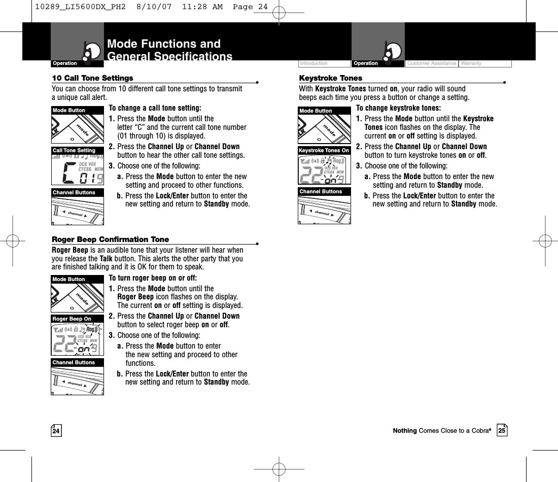 Customer Assistance WarrantyIntroduction25OperationIntro Operation CustomerAssistanceWarrantyNoticeMain IconsSecondary Icons2410 Call Tone Settings •You can choose from 10 different call tone settings to transmit aunique call alert. To change a call tone setting:1. Press the Mode button until the letter “C” and the current call tone number (01 through 10) is displayed.2. Press the Channel Up or Channel Downbutton to hear the other call tone settings.3. Choose one of the following:a. Press the Mode button to enter the newsetting and proceed to other functions.b. Press the Lock/Enter button to enter thenew setting and return to Standby mode.Roger Beep Confirmation Tone •Roger Beep is an audible tone that your listener will hear when you release the Talk button. This alerts the other party that you are finished talking and it is OK for them to speak.To turn roger beep on or off:1. Press the Mode button until the Roger Beep icon flashes on the display. The current on or off setting is displayed.2. Press the Channel Up or Channel Downbutton to select roger beep on or off.3. Choose one of the following:a. Press the Mode button to enter the new setting and proceed to otherfunctions.b. Press the Lock/Enter button to enter thenew setting and return to Standby mode.Mode Functions andGeneral SpecificationsOperationIntro Operation CustomerAssistanceWarrantyNoticeMain IconsSecondary IconsCustomer Assistance WarrantyIntroduction OperationIntro Operation CustomerAssistanceWarrantyNoticeMain IconsSecondary IconsMode ButtonChannel ButtonsRoger Beep OnNothing Comes Close to a Cobra®Channel ButtonsMode ButtonChannel ButtonsCall Tone  SettingKeystroke Tones •With Keystroke Tones turned on,your radio will sound beeps each time you press a button or change a setting.To change keystroke tones:1. Press the Mode button until the KeystrokeTones icon flashes on the display. Thecurrent on or off setting is displayed.2. Press the Channel Up or Channel Downbutton to turn keystroke tones on or off.3. Choose one of the following:a. Press the Mode button to enter the newsetting and return to Standby mode.b. Press the Lock/Enter button to enter thenew setting and return to Standby mode.Mode ButtonKeystroke Tones On10289_LI5600DX_PH2  8/10/07  11:28 AM  Page 24