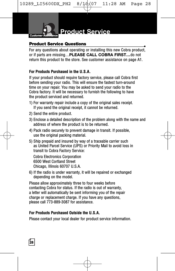 28Product Service Customer AssistanceIntro Operation CustomerAssistanceWarrantyNoticen IconsS ondary IconsCustomer AssistanceProduct Service Questions •For any questions about operating or installing this new Cobra product,or if parts are missing…PLEASE CALL COBRA FIRST…do notreturn this product to the store. See customer assistance on page A1.For Products Purchased in the U.S.A.If your product should require factory service, please call Cobra first before sending your radio. This will ensure the fastest turn-around time on your repair. You may be asked to send your radio to the Cobra factory. It will be necessary to furnish the following to have the product serviced and returned.1) For warranty repair include a copy of the original sales receipt. If you send the original receipt, it cannot be returned. 2) Send the entire product. 3) Enclose a detailed description of the problem along with the name andaddress of where the product is to be returned. 4) Pack radio securely to prevent damage in transit. If possible, use the original packing material. 5) Ship prepaid and insured by way of a traceable carrier such as United Parcel Service (UPS) or Priority Mail to avoid loss in transit to Cobra FactoryService: Cobra Electronics Corporation 6500 West Cortland StreetChicago, Illinois 60707 U.S.A. 6) If the radio is under warranty,it will be repaired or exchangeddepending on the model. Please allow approximately three to four weeks before contacting Cobra for status. If the radio is out of warranty, aletter will automatically be sent informing you of the repair charge or replacement charge. If you have any questions, please call 773-889-3087 for assistance.For Products Purchased Outside the U.S.A.Please contact your local dealer for product service information.10289_LI5600DX_PH2  8/10/07  11:28 AM  Page 28